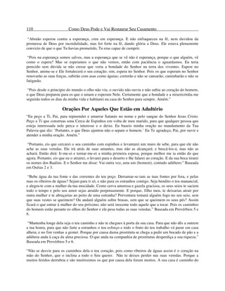 110 Como Deus Pode e Vai Restaurar Seu Casamento
“Abraão esperou contra a esperança, creu em esperança. E não enfraqueceu na fé, nem duvidou da
promessa de Deus por incredulidade, mas foi forte na fé, dando glória a Deus. Ele estava plenamente
convicto de que o que Tu havias prometido, Tu eras capaz de cumprir.
“Pois na esperança somos salvos, mas a esperança que se vê não é esperança, porque o que alguém, vê
como o espera? Mas se esperamos o que não vemos, então com paciência o aguardamos. Eu teria
perecido sem dúvida se não cresse que veria a bondade do Senhor na terra dos viventes. Espere no
Senhor, anime-se e Ele fortalecerá o seu coração; sim, espera no Senhor. Pois os que esperam no Senhor
renovarão as suas forças, subirão com asas como águias; correrão e não se cansarão; caminharão e não se
fatigarão.
“Pois desde o principio do mundo o olho não viu, o ouvido não ouviu e não subiu ao coração do homem,
o que Deus preparou para os que o amam e esperam Nele. Certamente que a bondade e a misericórdia me
seguirão todos os dias da minha vida e habitarei na casa do Senhor para sempre. Amém.”
Orações Por Aqueles Que Estão em Adultério
“Eu peço a Ti, Pai, para repreender e amarrar Satanás no nome e pelo sangue do Senhor Jesus Cristo.
Peço a Ti que construas uma Cerca de Espinhos em volta de meu marido, para que qualquer pessoa que
esteja interessada nele perca o interesse e o deixe. Eu baseio minha oração no mandamento da Tua
Palavra que diz: ‘Portanto, o que Deus ajuntou não o separe o homem.’ Eu Te agradeço, Pai, por ouvir e
atender a minha oração. Amém.”
“Portanto, eis que cercarei o seu caminho com espinhos e levantarei um muro de sebe, para que ele não
ache as suas veredas. Ele irá atrás de suas amantes, mas não as alcançará; e buscá-los-á, mas não as
achará. Então dirá: Ir-me-ei e tornar-me-ei a minha primeira esposa, porque melhor me ia então do que
agora. Portanto, eis que eu o atrairei, o levarei para o deserto e lhe falarei ao coração. E da sua boca tirarei
os nomes dos Baalins. E o Senhor me disse: Vai outra vez, ama um (homem), contudo adúltero.” Baseada
em Oséias 2 e 3.
“Bebe água da tua fonte e das correntes do teu poço. Derramar-se-iam as tuas fontes por fora, e pelas
ruas os ribeiros de águas? Sejam para ti só, e não para os estranhos contigo. Seja bendito o teu manancial,
e alegra-te com a mulher da tua mocidade. Como cerva amorosa e gazela graciosa, os seus seios te saciem
todo o tempo e pelo seu amor sejas atraído perpetuamente. E porque, filho meu, te deixarias atrair por
outra mulher e te abraçarias ao peito de uma estranha? Porventura tomará alguém fogo no seu seio, sem
que suas vestes se queimem? Ou andará alguém sobre brasas, sem que se queimem os seus pés? Assim
ficará o que entrar à mulher do seu próximo; não será inocente todo aquele que a tocar. Pois os caminhos
do homem estão perante os olhos do Senhor e ele pesa todas as suas veredas.” Baseada em Provérbios 5 e
6.
“Mantenha longe dela seja o teu caminho e não te chegues à porta da sua casa. Para que não dês a outrem
a tua honra, para que não farte a estranhos o teu esforço e todo o fruto do teu trabalho vá parar em casa
alheia; e no fim venhas a gemer. Porque por causa duma prostituta se chega a pedir um bocado de pão e a
adúltera anda à caça da alma preciosa. O que anda na companhia de prostitutas desperdiça a sua riqueza.”
Baseada em Provérbios 5 e 6.
“Não se desvie para os caminhos dela o teu coração, pois como ribeiros de águas assim é o coração na
mão do Senhor, que o inclina a todo o Seu querer. Não te deixes perder nas suas veredas. Porque a
muitos feridos derrubou e são muitíssimos os que por causa dela foram mortos. A sua casa é caminho do
 