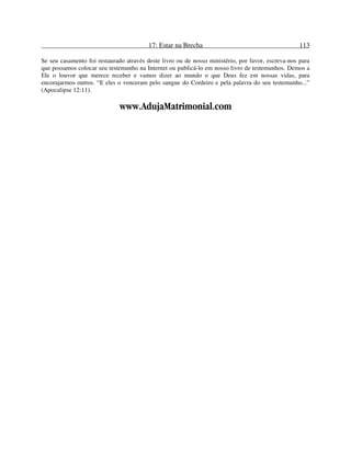 17: Estar na Brecha 113
Se seu casamento foi restaurado através deste livro ou de nosso ministério, por favor, escreva-nos para
que possamos colocar seu testemunho na Internet ou publicá-lo em nosso livro de testemunhos. Demos a
Ele o louvor que merece receber e vamos dizer ao mundo o que Deus fez em nossas vidas, para
encorajarmos outros. “E eles o venceram pelo sangue do Cordeiro e pela palavra do seu testemunho...”
(Apocalipse 12:11).
www.AdujaMatrimonial.com
 
