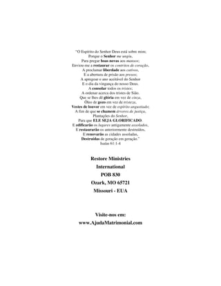 “O Espírito do Senhor Deus está sobre mim;
Porque o Senhor me ungiu,
Para pregar boas novas aos mansos;
Enviou-me a restaurar os contritos de coração,
A proclamar liberdade aos cativos,
E a abertura de prisão aos presos;
A apregoar o ano aceitável do Senhor
E o dia da vingança do nosso Deus.
A consolar todos os tristes;
A ordenar acerca dos tristes de Sião.
Que se lhes dê glória em vez de cinza,
Óleo de gozo em vez de tristeza,
Vestes de louvor em vez de espírito angustiado;
A fim de que se chamem árvores de justiça,
Plantações do Senhor,
Para que ELE SEJA GLORIFICADO.
E edificarão os lugares antigamente assolados,
E restaurarão os anteriormente destruídos,
E renovarão as cidades assoladas,
Destruídas de geração em geração.”
Isaías 61:1-4
Restore Ministries
International
POB 830
Ozark, MO 65721
Missouri - EUA
Visite-nos em:
www.AjudaMatrimonial.com
 