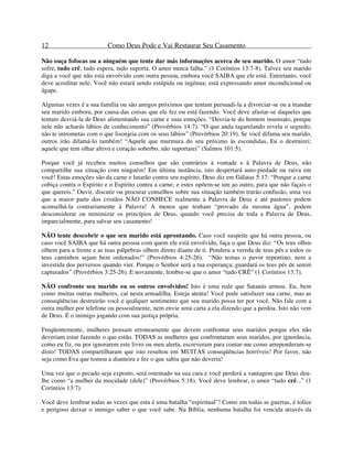 12 Como Deus Pode e Vai Restaurar Seu Casamento
Não ouça fofocas ou a ninguém que tente dar más informações acerca de seu marido. O amor “tudo
sofre, tudo crê, tudo espera, tudo suporta. O amor nunca falha.” (1 Coríntios 13:7-8). Talvez seu marido
diga a você que não está envolvido com outra pessoa, embora você SAIBA que ele está. Entretanto, você
deve acreditar nele. Você não estará sendo estúpida ou ingênua; está expressando amor incondicional ou
ágape.
Algumas vezes é a sua família ou são amigos próximos que tentam persuadi-la a divorciar-se ou a mandar
seu marido embora, por causa das coisas que ele fez ou está fazendo. Você deve afastar-se daqueles que
tentam desviá-la de Deus alimentando sua carne e suas emoções. “Desvia-te do homem insensato, porque
nele não acharás lábios de conhecimento” (Provérbios 14:7). “O que anda tagarelando revela o segredo;
não te intrometas com o que lisonjeia com os seus lábios” (Provérbios 20:19). Se você difama seu marido,
outros irão difamá-lo também! “Aquele que murmura do seu próximo às escondidas, Eu o destruirei;
aquele que tem olhar altivo e coração soberbo, não suportarei” (Salmos 101:5).
Porque você já recebeu muitos conselhos que são contrários à vontade e à Palavra de Deus, não
compartilhe sua situação com ninguém! Em última instância, isto despertará auto-piedade ou raiva em
você! Estas emoções são da carne e lutarão contra seu espírito. Deus diz em Gálatas 5:17: “Porque a carne
cobiça contra o Espírito e o Espírito contra a carne; e estes opõem-se um ao outro, para que não façais o
que quereis.” Ouvir, discutir ou procurar conselhos sobre sua situação também trarão confusão, uma vez
que a maior parte dos cristãos NÃO CONHECE realmente a Palavra de Deus e até pastores podem
aconselhá-la contrariamente à Palavra! A menos que tenham “provado da mesma água”, podem
desconsiderar ou minimizar os princípios de Deus, quando você precisa de toda a Palavra de Deus,
imparcialmente, para salvar seu casamento!
NÃO tente descobrir o que seu marido está aprontando. Caso você suspeite que há outra pessoa, ou
caso você SAIBA que há outra pessoa com quem ele está envolvido, faça o que Deus diz: “Os teus olhos
olhem para a frente e as tuas pálpebras olhem direto diante de ti. Pondera a vereda de teus pés e todos os
teus caminhos sejam bem ordenados!” (Provérbios 4:25-26). “Não temas o pavor repentino, nem a
investida dos perversos quando vier. Porque o Senhor será a tua esperança; guardará os teus pés de serem
capturados” (Provérbios 3:25-26). E novamente, lembre-se que o amor “tudo CRÊ” (1 Coríntios 13:7).
NÃO confronte seu marido ou os outros envolvidos! Isto é uma rede que Satanás armou. Eu, bem
como muitas outras mulheres, caí nesta armadilha. Esteja atenta! Você pode satisfazer sua carne, mas as
conseqüências destruirão você e qualquer sentimento que seu marido possa ter por você. Não fale com a
outra mulher por telefone ou pessoalmente, nem envie uma carta a ela dizendo que a perdoa. Isto não vem
de Deus. É o inimigo jogando com sua justiça própria.
Freqüentemente, mulheres pensam erroneamente que devem confrontar seus maridos porque eles não
deveriam estar fazendo o que estão. TODAS as mulheres que confrontaram seus maridos, por ignorância,
como eu fiz, ou por ignorarem este livro ou meu alerta, escreveram para contar-me como arrependeram-se
disto! TODAS compartilharam que isto resultou em MUITAS conseqüências horríveis! Por favor, não
seja como Eva que tomou a dianteira e fez o que sabia que não deveria!
Uma vez que o pecado seja exposto, será ostentado na sua cara e você perderá a vantagem que Deus deu-
lhe como “a mulher da mocidade (dele)” (Provérbios 5:18). Você deve lembrar, o amor “tudo crê...” (1
Coríntios 13:7).
Você deve lembrar todas as vezes que esta é uma batalha “espiritual”! Como em todas as guerras, é tolice
e perigoso deixar o inimigo saber o que você sabe. Na Bíblia, nenhuma batalha foi vencida através da
 