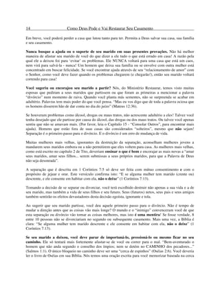 14 Como Deus Pode e Vai Restaurar Seu Casamento
Em breve, você poderá perder a casa que lutou tanto para ter. Permita a Deus salvar sua casa, sua família
e seu casamento.
Nunca busque a ajuda ou o suporte de seu marido em suas presentes provações. Não há melhor
maneira de afastar seu marido de você do que dizer a ele tudo o que está errado em casa! A razão pela
qual ele a deixou foi para ‘evitar’ os problemas. Ele NUNCA voltará para uma casa que está um caos,
nem virá para salvá-la - nunca! Um homem que deixa sua família ou se envolve com outra mulher está
concentrado em buscar felicidade. Se você encontrar ajuda através de seu “relacionamento de amor” com
o Senhor, como você deve fazer quando os problemas chegarem (e chegarão!), então seu marido voltará
correndo para casa!
Você sugeriu ou encorajou seu marido a partir? Nós, do Ministério Restaurar, temos visto muitas
esposas que pediram a seus maridos que partissem ou que foram as primeiras a mencionar a palavra
“divórcio” num momento de raiva. Quando você planta más sementes, não se surpreenda se acabar em
adultério. Palavras tem mais poder do que você pensa. “Mas eu vos digo que de toda a palavra ociosa que
os homens disserem hão de dar conta no dia do juízo” (Mateus 12:36).
Se houveram problemas como álcool, drogas ou maus tratos, não acrescente adultério a eles! Talvez você
tenha desejado que ele partisse por causa do álcool, das drogas ou dos maus tratos. Ou talvez você apenas
sentiu que não se amavam mais. (Por favor, leia o Capítulo 15 - “Consolar Outros”, para encontrar mais
ajuda). Homens que estão fora de suas casas são considerados “solteiros”, mesmo que não sejam!
Separação é o primeiro passo para o divórcio. E o divórcio é um erro de mudança de vida.
Muitas mulheres mais velhas, ignorantes da destruição da separação, aconselham mulheres jovens a
mandarem seus maridos embora ou a não permitirem que eles voltem para casa. As mulheres mais velhas,
como está escrito no capítulo 2 de Tito, deveriam ensinar o que é bom e encorajar as mais novas a “amar
seus maridos, amar seus filhos... serem submissas a seus próprios maridos, para que a Palavra de Deus
não seja desonrada”.
A separação que é descrita em 1 Coríntios 7:5 só deve ser feita com mútuo consentimento e com o
propósito de jejuar e orar. Este versículo confirma isto: “E se alguma mulher tem marido (crente ou)
descrente, e ele consente em habitar com ela, não o deixe” (1 Coríntios 7:13).
Tomando a decisão de se separar ou divorciar, você terá escolhido destruir não apenas a sua vida e a de
seu marido, mas também a vida de seus filhos e seu futuro. Seus (futuros) netos, seus pais e seus amigos
também sentirão os efeitos devastadores desta decisão egoísta, ignorante e tola.
Ao sugerir que seu marido partisse, você deu aquele primeiro passo para o divórcio. Não é tempo de
mudar a direção antes que as coisas vão mais longe? O mundo e o “inimigo” convenceram você de que
esta separação ou divórcio vão tornar as coisas melhores, mas isto é uma mentira! Se fosse verdade, 8
entre 10 pessoas não se divorciariam no segundo ou subsequente casamento. Mais uma vez, a Bíblia é
clara: “Se alguma mulher tem marido descrente e ele consente em habitar com ela, não o deixe” (1
Coríntios 7:13).
Se seu marido a deixou, você deve parar de importuná-lo, pressioná-lo ou mesmo ficar no seu
caminho. Ele só tentará mais fortemente afastar-se de você ou correr para o mal. “Bem-aventurado o
homem que não anda segundo o conselho dos ímpios; nem se detém no CAMINHO dos pecadores...”
(Salmos 1:1). O único bloqueio no caminho deve ser uma “cerca de espinhos” (Oséias 2:6). Você deveria
ler o livro de Oséias em sua Bíblia. Nós temos uma oração escrita para você memorizar baseada na cerca
 