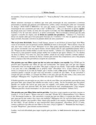 1: Minha Amada 15
de espinhos. (Você irá encontrá-la no Capítulo 17 - “Estar na Brecha”). Ore sobre ela diariamente por seu
marido.
Muitos ministros encorajam as mulheres que oram pela restauração de seus casamentos a continuar
procurando os maridos que partiram com telefonemas, cartões, cartas e declarações sobre seu “casamento
de aliança.” ISTO NÃO É BÍBLICO e fez com que muitas se tornassem “mulheres que oram pela
restauração de seus casamentos por toda a vida”! A Bíblia diz: “...Mas, se o descrente se apartar, aparte-
se; porque neste caso o irmão, ou irmã, não esta sujeito à servidão; mas Deus chamou-nos para a paz” (1
Coríntios 7:15). Se você não o deixar ir, os atritos continuarão. “Bem-aventurado o homem que não anda
segundo o conselho dos ímpios, nem se detém no caminho dos pecadores...” (Salmos 1:1). Você deve
deixar seu marido saber que é livre para partir (baseado em 1 Coríntios 7:15). Isto vai ajudá-lo a parar de
fugir correndo, buscando o divórcio ou pulando dentro de outro casamento!
Mas eu já estou divorciada. Nunca é tarde demais, mesmo se um divórcio já tomou lugar. Erin Many
casou-se novamente com seu primeiro marido, DEPOIS de terem se divorciado. “Não te deixes vencer do
mal, mas vence o mal com o bem” (Romanos 12:21). Deus pediu especificamente a seu profeta Oséias
que casasse novamente com sua esposa Gomer, mesmo depois dela ter sido espalhafatosamente infiel a
ele. “Porque ela não é minha mulher e eu não sou seu marido...” (Oséias 2:2). “Então (ela) dirá: Ir-me-ei e
tornar-me-ei a meu primeiro marido, porque melhor me ia então do que agora” (Oséias 2:7). “E o Senhor
me disse (a Oséias): Vai outra vez, ama uma mulher, amada de seu amigo (marido), contudo adúltera”
(Oséias 3:1). Deus usou a história de Oséias e Gomer para mostrar Seu compromisso com a Sua própria
noiva (a Igreja) e Sua forte persistência a respeito do casamento.
Não permita que seus filhos vejam sua dor ou raiva em relação a seu marido. Faça TUDO que for
possível para resguardar seus filhos do que está acontecendo. Isto apenas fará com que eles tenham
sentimentos ruins em relação ao pai deles. Não jogue a culpa em seu marido. “Toda mulher sábia edifica
a sua casa; mas a tola a derruba com as próprias mãos” (Provérbios 14:1). “Como ribeiros de águas
assim é o coração do rei na mão do Senhor, que o inclina a todo o Seu querer” (Provérbios 21:1). Seja
cautelosa quanto a direção na qual você está movendo o coração de seus filhos. “E ele converterá o
coração dos pais aos filhos, e o coração dos filhos a seus pais; para que Eu não venha, e fira a terra com
maldição” (Malaquias 4:6). “A glória dos filhos são seus pais” (Provérbios 17:6).
O Senhor permitiu esta provação em sua vida e na vida de seus filhos, por um período, para atraí-los mais
para perto Dele, para cumprir Seu trabalho em todos vocês e, então, uni-los novamente para Sua glória!
Quando seu marido não estiver por perto para ser culpado, você poderá então olhar para o Senhor.
Quando você está mais próxima Dele, Ele pode transformá-la mais semelhantemente à Sua imagem!
“Olharam para Ele e foram iluminados e os seus rostos não ficaram confundidos” (Salmos 34:5).
Não permita que seus filhos falem mal do pai deles. Você deve exigir respeito ao pai deles (mesmo se
tiverem 5, 15 ou 25 anos!). “Honra a teu pai e a tua mãe” (Êxodo 20:12, Deuteronômios 5:16 e Marcos
7:10). Novamente lembre-se, “Ele converterá o coração dos pais aos filhos e o coração dos filhos a seus
pais; para que Eu não venha e fira a terra com maldição” (Malaquias 4:6). Se você tem falado mal acerca
do pai deles, primeiro, peça perdão a Deus, depois peça perdão a seu marido e finalmente peça o perdão
de seus filhos. “O que encobre as suas transgressões nunca prosperará” (Provérbios 28:13). E então,
comece a edificá-lo aos olhos de seus filhos (e aos seus). (Veja o Capítulo 7 - “Bondade Em Sua Língua”,
na seção “Respeitoso”, para maiores esclarecimentos).
Lembre, você terá dificuldade para impor respeito pelo pai deles, se você demonstrar desrespeito ao seu
marido.
 