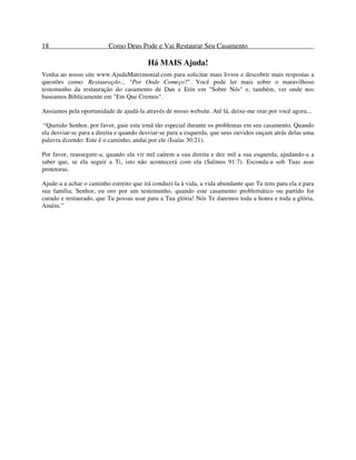 18 Como Deus Pode e Vai Restaurar Seu Casamento
Há MAIS Ajuda!
Venha ao nosso site www.AjudaMatrimonial.com para solicitar mais livros e descobrir mais respostas a
questões como: Restauração... "Por Onde Começo?". Você pode ler mais sobre o maravilhoso
testemunho da restauração do casamento de Dan e Erin em "Sobre Nós" e, também, ver onde nos
baseamos Biblicamente em "Em Que Cremos".
Ansiamos pela oportunidade de ajudá-la através de nosso website. Até lá, deixe-me orar por você agora...
“Querido Senhor, por favor, guie esta irmã tão especial durante os problemas em seu casamento. Quando
ela desviar-se para a direita e quando desviar-se para a esquerda, que seus ouvidos ouçam atrás delas uma
palavra dizendo: Este é o caminho, andai por ele (Isaías 30:21).
Por favor, reassegure-a, quando ela vir mil caírem a sua direita e dez mil a sua esquerda, ajudando-a a
saber que, se ela seguir a Ti, isto não acontecerá com ela (Salmos 91:7). Esconda-a sob Tuas asas
protetoras.
Ajude-a a achar o caminho estreito que irá conduzi-la à vida, a vida abundante que Tu tens para ela e para
sua família. Senhor, eu oro por um testemunho, quando este casamento problemático ou partido for
curado e restaurado, que Tu possas usar para a Tua glória! Nós Te daremos toda a honra e toda a glória,
Amém.”
 