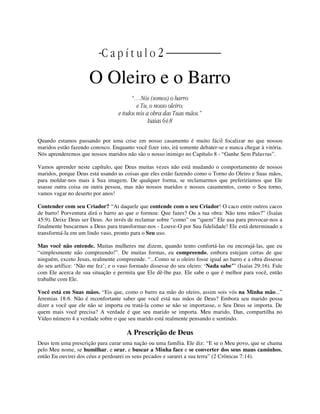 | C a p í t u l o 2 |
O Oleiro e o Barro
“…Nós (somos) o barro
e Tu, o nosso oleiro;
e todos nós a obra das Tuas mãos.”
Isaías 64:8
Quando estamos passando por uma crise em nosso casamento é muito fácil focalizar no que nossos
maridos estão fazendo conosco. Enquanto você fizer isto, irá somente debater-se e nunca chegar à vitória.
Nós aprenderemos que nossos maridos não são o nosso inimigo no Capítulo 8 - “Ganhe Sem Palavras”.
Vamos aprender neste capítulo, que Deus muitas vezes não está mudando o comportamento de nossos
maridos, porque Deus está usando as coisas que eles estão fazendo como o Torno do Oleiro e Suas mãos,
para moldar-nos mais à Sua imagem. De qualquer forma, se reclamarmos que preferiríamos que Ele
usasse outra coisa ou outra pessoa, mas não nossos maridos e nossos casamentos, como o Seu torno,
vamos vagar no deserto por anos!
Contender com seu Criador? “Ai daquele que contende com o seu Criador! O caco entre outros cacos
de barro! Porventura dirá o barro ao que o formou: Que fazes? Ou a tua obra: Não tens mãos?” (Isaías
45:9). Deixe Deus ser Deus. Ao invés de reclamar sobre “como” ou “quem” Ele usa para provocar-nos a
finalmente buscarmos a Deus para transformar-nos - Louve-O por Sua fidelidade! Ele está determinado a
transformá-la em um lindo vaso, pronto para o Seu uso.
Mas você não entende. Muitas mulheres me dizem, quando tento confortá-las ou encorajá-las, que eu
“simplesmente não compreendo!”. De muitas formas, eu compreendo, embora estejam certas de que
ninguém, exceto Jesus, realmente compreende. “...Como se o oleiro fosse igual ao barro e a obra dissesse
do seu artífice: ‘Não me fez’; e o vaso formado dissesse do seu oleiro: ‘Nada sabe’” (Isaías 29:16). Fale
com Ele acerca de sua situação e permita que Ele dê-lhe paz. Ele sabe o que é melhor para você, então
trabalhe com Ele.
Você está em Suas mãos. “Eis que, como o barro na mão do oleiro, assim sois vós na Minha mão...”
Jeremias 18:6. Não é reconfortante saber que você está nas mãos de Deus? Embora seu marido possa
dizer a você que ele não se importa ou tratá-la como se não se importasse, o Seu Deus se importa. De
quem mais você precisa? A verdade é que seu marido se importa. Meu marido, Dan, compartilha no
Vídeo número 4 a verdade sobre o que seu marido está realmente pensando e sentindo.
A Prescrição de Deus
Deus tem uma prescrição para curar uma nação ou uma família. Ele diz: “E se o Meu povo, que se chama
pelo Meu nome, se humilhar, e orar, e buscar a Minha face e se converter dos seus maus caminhos,
então Eu ouvirei dos céus e perdoarei os seus pecados e sararei a sua terra” (2 Crônicas 7:14).
 