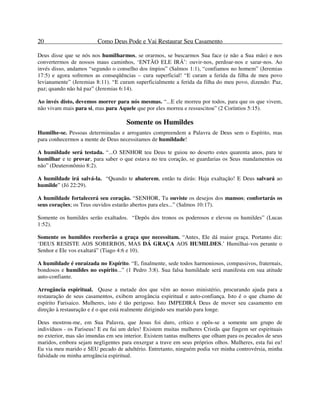 20 Como Deus Pode e Vai Restaurar Seu Casamento
Deus disse que se nós nos humilharmos, se orarmos, se buscarmos Sua face (e não a Sua mão) e nos
convertermos de nossos maus caminhos, ‘ENTÃO ELE IRÁ’: ouvir-nos, perdoar-nos e sarar-nos. Ao
invés disso, andamos “segundo o conselho dos ímpios” (Salmos 1:1), “confiamos no homem” (Jeremias
17:5) e agora sofremos as conseqüências – cura superficial! “E curam a ferida da filha de meu povo
levianamente” (Jeremias 8:11). “E curam superficialmente a ferida da filha do meu povo, dizendo: Paz,
paz; quando não há paz” (Jeremias 6:14).
Ao invés disto, devemos morrer para nós mesmas. “...E ele morreu por todos, para que os que vivem,
não vivam mais para si, mas para Aquele que por eles morreu e ressuscitou” (2 Coríntios 5:15).
Somente os Humildes
Humilhe-se. Pessoas determinadas e arrogantes compreendem a Palavra de Deus sem o Espírito, mas
para conhecermos a mente de Deus necessitamos de humildade!
A humildade será testada. “...O SENHOR teu Deus te guiou no deserto estes quarenta anos, para te
humilhar e te provar, para saber o que estava no teu coração, se guardarias os Seus mandamentos ou
não” (Deuteronômio 8:2).
A humildade irá salvá-la. “Quando te abaterem, então tu dirás: Haja exaltação! E Deus salvará ao
humilde” (Jó 22:29).
A humildade fortalecerá seu coração. “SENHOR, Tu ouviste os desejos dos mansos; confortarás os
seus corações; os Teus ouvidos estarão abertos para eles...” (Salmos 10:17).
Somente os humildes serão exaltados. “Depôs dos tronos os poderosos e elevou os humildes” (Lucas
1:52).
Somente os humildes receberão a graça que necessitam. “Antes, Ele dá maior graça. Portanto diz:
‘DEUS RESISTE AOS SOBERBOS, MAS DÁ GRAÇA AOS HUMILDES.’ Humilhai-vos perante o
Senhor e Ele vos exaltará” (Tiago 4:6 e 10).
A humildade é enraizada no Espírito. “E, finalmente, sede todos harmoniosos, compassivos, fraternais,
bondosos e humildes no espírito...” (1 Pedro 3:8). Sua falsa humildade será manifesta em sua atitude
auto-confiante.
Arrogância espiritual. Quase a metade dos que vêm ao nosso ministério, procurando ajuda para a
restauração de seus casamentos, exibem arrogância espiritual e auto-confiança. Isto é o que chamo de
espírito Farisaico. Mulheres, isto é tão perigoso. Isto IMPEDIRÁ Deus de mover seu casamento em
direção à restauração e é o que está realmente dirigindo seu marido para longe.
Deus mostrou-me, em Sua Palavra, que Jesus foi duro, crítico e opôs-se a somente um grupo de
indivíduos - os Fariseus! E eu fui um deles! Existem muitas mulheres Cristãs que fingem ser espirituais
no exterior, mas são imundas em seu interior. Existem tantas mulheres que olham para os pecados de seus
maridos, embora sejam negligentes para enxergar a trave em seus próprios olhos. Mulheres, esta fui eu!
Eu via meu marido e SEU pecado de adultério. Entretanto, ninguém podia ver minha controvérsia, minha
falsidade ou minha arrogância espiritual.
 