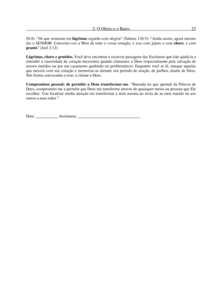 2: O Oleiro e o Barro 23
56:8). “Os que semeiam em lágrimas segarão com alegria” (Salmos 126:5). “Ainda assim, agora mesmo
diz o SENHOR: Convertei-vos a Mim de todo o vosso coração; e isso com jejuns e com choro, e com
pranto” (Joel 2:12).
Lágrimas, choro e gemidos. Você deve encontrar e escrever passagens das Escrituras que irão ajudá-la a
entender a sinceridade de coração necessária quando clamamos a Deus (especialmente pela salvação de
nossos maridos ou por um casamento quebrado ou problemático). Enquanto você as lê, marque aquelas
que mexem com seu coração e memorize-as durante seu período de oração, de joelhos, diante de Deus.
Nós fomos convocadas a orar, a clamar a Deus.
Compromisso pessoal: de permitir a Deus transformar-me. “Baseada no que aprendi da Palavra de
Deus, comprometo-me a permitir que Deus me transforme através de quaisquer meios ou pessoas que Ele
escolher. Vou focalizar minha atenção em transformar a mim mesma ao invés de ao meu marido ou aos
outros a meu redor.”
Data: ___________ Assinatura: _______________________________
 