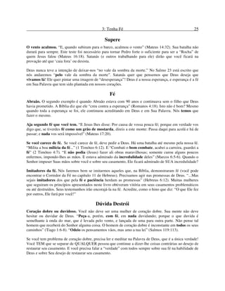 3: Tenha Fé 25
Supere
O vento acalmou. “E, quando subiram para o barco, acalmou o vento” (Mateus 14:32). Sua batalha não
durará para sempre. Este teste foi necessário para tornar Pedro forte o suficiente para ser a “Rocha” de
quem Jesus falou (Mateus 16:18). Satanás (e outros trabalhando para ele) dirão que você ficará na
provação até que ‘caia fora’ ou desista.
Deus nunca teve a intenção de deixar-nos “no vale da sombra da morte.” No Salmo 23 está escrito que
nós andaremos “pelo vale da sombra da morte”. Satanás quer que pensemos que Deus deseja que
vivamos lá! Ele quer pintar uma imagem de “desesperança”! Deus é a nossa esperança, e esperança é a fé
em Sua Palavra que tem sido plantada em nossos corações.
Fé
Abraão. O segundo exemplo é quando Abraão estava com 90 anos e continuava sem o filho que Deus
havia prometido. A Bíblia diz que ele “creu contra a esperança” (Romanos 4:18). Isto não é bom? Mesmo
quando toda a esperança se foi, ele continuou acreditando em Deus e em Sua Palavra. Nós temos que
fazer o mesmo.
Aja segundo fé que você tem. “E Jesus lhes disse: Por causa de vossa pouca fé; porque em verdade vos
digo que, se tiverdes fé como um grão de mostarda, direis a este monte: Passa daqui para acolá e há de
passar; e nada vos será impossível” (Mateus 17:20).
Se você carece de fé. Se você carece de fé, deve pedir a Deus. Há uma batalha até mesmo pela nossa fé.
“Milita a boa milícia da fé...” (1 Timóteo 6:12). E “Combati o bom combate, acabei a carreira, guardei a
fé” (2 Timóteo 4:7). “E não podia (Jesus) fazer ali obras maravilhosas; somente curou alguns poucos
enfermos, impondo-lhes as mãos. E estava admirado da incredulidade deles” (Marcos 6:5-6). Quando o
Senhor impuser Suas mãos sobre você e sobre seu casamento, Ele ficará admirado de SUA incredulidade?
Imitadores da fé. Nós faremos bem se imitarmos aqueles que, na Bíblia, demonstraram fé (você pode
encontrar o Corredor da Fé no capítulo 11 de Hebreus). Precisamos agir nas promessas de Deus. “...Mas
sejais imitadores dos que pela fé e paciência herdam as promessas” (Hebreus 6:12). Muitas mulheres
que seguiram os princípios apresentados neste livro obtiveram vitória em seus casamentos problemáticos
ou até destruídos. Seus testemunhos irão encorajá-la na fé. Acredite, como o hino que diz: “O que Ele fez
por outros, Ele fará por você!”
Dúvida Destrói
Coração dobre ou duvidoso. Você não deve ser uma mulher de coração dobre. Sua mente não deve
hesitar ou duvidar de Deus. “Peça-a, porém, com fé, em nada duvidando; porque o que duvida é
semelhante à onda do mar, que é levada pelo vento, e lançada de uma para outra parte. Não pense tal
homem que receberá do Senhor alguma coisa. O homem de coração dobre é inconstante em todos os seus
caminhos” (Tiago 1:6-8). “Odeio os pensamentos vãos, mas amo a tua lei” (Salmos 119:113).
Se você tem problema de coração dobre, precisa ler e meditar na Palavra de Deus, que é a única verdade!
Você TEM que se separar de QUALQUER pessoa que continue a dizer-lhe coisas contrárias ao desejo de
restaurar seu casamento. E você precisa falar a “verdade” com todos sempre sobre sua fé na habilidade de
Deus e sobre Seu desejo de restaurar seu casamento.
 