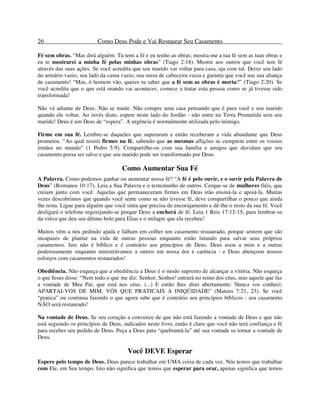 26 Como Deus Pode e Vai Restaurar Seu Casamento
Fé sem obras. “Mas dirá alguém: Tu tens a fé e eu tenho as obras; mostra-me a tua fé sem as tuas obras e
eu te mostrarei a minha fé pelas minhas obras” (Tiago 2:18). Mostre aos outros que você tem fé
através das suas ações. Se você acredita que seu marido vai voltar para casa, aja com tal. Deixe seu lado
do armário vazio, seu lado da cama vazio, sua mesa de cabeceira vazia e garanta que você use sua aliança
de casamento! “Mas, ó homem vão, queres tu saber que a fé sem as obras é morta?” (Tiago 2:20). Se
você acredita que o que está orando vai acontecer, comece a tratar esta pessoa como se já tivesse sido
transformada!
Não vá adiante de Deus. Não se mude. Não compre uma casa pensando que é para você e seu marido
quando ele voltar. Ao invés disto, espere neste lado do Jordão - não entre na Terra Prometida sem seu
marido! Deus é um Deus de “espera”. A urgência é normalmente utilizada pelo inimigo.
Firme em sua fé. Lembre-se daqueles que superaram e então receberam a vida abundante que Deus
prometeu. “Ao qual resisti firmes na fé, sabendo que as mesmas aflições se cumprem entre os vossos
irmãos no mundo” (1 Pedro 5:9). Compartilhe-os com sua família e amigos que duvidam que seu
casamento possa ser salvo e que seu marido pode ser transformado por Deus.
Como Aumentar Sua Fé
A Palavra. Como podemos ganhar ou aumentar nossa fé? “A fé é pelo ouvir, e o ouvir pela Palavra de
Deus” (Romanos 10:17). Leia a Sua Palavra e o testemunho de outros. Cerque-se de mulheres fiéis, que
creiam junto com você. Aquelas que permaneceram firmes em Deus irão ensiná-la e apoiá-la. Muitas
vezes descobrimos que quando você sente como se não tivesse fé, deve compartilhar o pouco que ainda
lhe resta. Ligue para alguém que você sinta que precisa de encorajamento e dê-lhe o resto da sua fé. Você
desligará o telefone regozijando-se porque Deus a encherá de fé. Leia 1 Reis 17:12-15, para lembrar-se
da viúva que deu seu último bolo para Elias e o milagre que ela recebeu!
Muitos vêm a nós pedindo ajuda e falham em colher um casamento restaurado, porque sentem que são
incapazes de plantar na vida de outras pessoas enquanto estão lutando para salvar seus próprios
casamentos. Isto não é bíblico e é contrário aos princípios de Deus. Deus usou a mim e a outras
poderosamente enquanto ministrávamos a outros em nossa dor e carência - e Deus abençoou nossos
esforços com casamentos restaurados!
Obediência. Não esqueça que a obediência a Deus é o modo supremo de alcançar a vitória. Não esqueça
o que Jesus disse: “Nem todo o que me diz: Senhor, Senhor! entrará no reino dos céus, mas aquele que faz
a vontade de Meu Pai, que está nos céus. (...) E então lhes direi abertamente: Nunca vos conheci;
APARTAI-VOS DE MIM, VÓS QUE PRATICAIS A INIQÜIDADE” (Mateus 7:21, 23). Se você
“pratica” ou continua fazendo o que agora sabe que é contrário aos princípios bíblicos - seu casamento
NÃO será restaurado!
Na vontade de Deus. Se seu coração a convence de que não está fazendo a vontade de Deus e que não
está seguindo os princípios de Deus, indicados neste livro, então é claro que você não terá confiança e fé
para receber seu pedido de Deus. Peça a Deus para “quebrantá-la” até sua vontade se tornar a vontade de
Deus.
Você DEVE Esperar
Espere pelo tempo de Deus. Deus parece trabalhar em UMA coisa de cada vez. Nós temos que trabalhar
com Ele, em Seu tempo. Isto não significa que temos que esperar para orar, apenas significa que temos
 