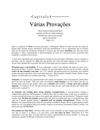| C a p í t u l o 4 |
Várias Provações
“Meus irmãos, tende grande gozo
quando cairdes em várias tentações;
sabendo que a prova da vossa fé
opera a paciência.”
Tiago 1:2-3
Qual é o propósito de Deus em nossas provações e tribulações? Muitos Cristãos não têm nem idéia de
porque Deus permite nossos sofrimentos. Sem este entendimento, é de se surpreender que os Cristãos
hoje em dia sejam tão facilmente derrotados? Veremos que há muitos benefícios que vêm das nossas
provações e testes, especialmente o desenvolvimento da nossa fé e da perseverança necessária para
completar o caminho a nossa frente.
A coisa mais importante para compreendermos durante nossas provações, tribulações, testes e tentações é
que Deus está no controle! É a Sua mão que permite que estas provações toquem ou não toquem as
nossas vidas. Quando Ele as permite, Ele envia a Sua graça, que nos capacita a suportá-las.
Permissão para a adversidade. O mais confortante a saber é que Satanás não pode nos tocar sem a
permissão de Deus. “E disse o Senhor a Satanás: Eis que tudo quanto ele tem está na tua mão; somente
contra ele não estendas a tua mão” (Jó 1:12). Satanás não apenas precisa de permissão, mas também
recebe instruções específicas sobre como pode tocar-nos. “Disse também o Senhor: Simão, Simão, eis que
Satanás vos pediu para vos cirandar como trigo...” (Lucas 22:31).
Tentações. As tentações que experimentamos são comuns aos homens, como a Escritura diz, porém Deus
provê um meio de escape. “Não veio sobre vós tentação, senão humana; mas fiel é Deus, que não vos
deixará tentar acima do que podeis, antes com a tentação dará também o escape, para que a possais
suportar” (1 Coríntios 10:13). Ele não irá tirá-la do fogo até que você esteja desejosa por andar nele,
através dele e suportá-lo!
As tentações são trazidas pelas nossas próprias concupiscências. A concupiscência (cobiça) é
simplesmente aquilo que NÓS queremos. Também Deus não nos tenta a fazer o mal, mas, ao contrário, é
a nossa concupiscência que nos tenta a fazer aquilo que sabemos que não deveríamos! “Ninguém, sendo
tentado, diga: De Deus sou tentado; porque Deus não pode ser tentado pelo mal, e a ninguém tenta. Mas
cada um é tentado, quando atraído e engodado pela sua própria concupiscência” (Tiago 1:13-14).
Mulheres são surpreendidas pela cobiça de seus maridos (adultério, drogas, álcool ou pornografia), porém
falham em ver a sua própria cobiça por comida, compras ou até mesmo casamentos! Cobiça é cobiça - um
desejo pelo que QUEREMOS!
Nós estamos em Suas Mãos. “Deveras todas estas coisas considerei no meu coração, para declarar tudo
isto: que os justos e os sábios, e as suas obras, estão nas mãos de Deus” (Eclesiastes 9:1). Nós
cometemos o erro dos tolos ao tentar obter dos outros, especialmente de nossos maridos, as coisas que
precisamos, quando TUDO que recebermos virá do Senhor!
 