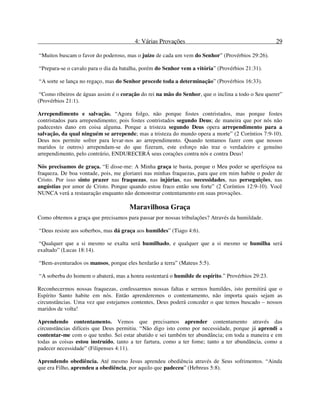 4: Várias Provações 29
“Muitos buscam o favor do poderoso, mas o juízo de cada um vem do Senhor” (Provérbios 29:26).
“Prepara-se o cavalo para o dia da batalha, porém do Senhor vem a vitória” (Provérbios 21:31).
“A sorte se lança no regaço, mas do Senhor procede toda a determinação” (Provérbios 16:33).
“Como ribeiros de águas assim é o coração do rei na mão do Senhor, que o inclina a todo o Seu querer”
(Provérbios 21:1).
Arrependimento e salvação. “Agora folgo, não porque fostes contristados, mas porque fostes
contristados para arrependimento; pois fostes contristados segundo Deus; de maneira que por nós não
padecestes dano em coisa alguma. Porque a tristeza segundo Deus opera arrependimento para a
salvação, da qual ninguém se arrepende; mas a tristeza do mundo opera a morte” (2 Coríntios 7:9-10).
Deus nos permite sofrer para levar-nos ao arrependimento. Quando tentamos fazer com que nossos
maridos (e outros) arrependam-se do que fizeram, este esforço não traz o verdadeiro e genuíno
arrependimento, pelo contrário, ENDURECERÁ seus corações contra nós e contra Deus!
Nós precisamos de graça. “E disse-me: A Minha graça te basta, porque o Meu poder se aperfeiçoa na
fraqueza. De boa vontade, pois, me gloriarei nas minhas fraquezas, para que em mim habite o poder de
Cristo. Por isso sinto prazer nas fraquezas, nas injúrias, nas necessidades, nas perseguições, nas
angústias por amor de Cristo. Porque quando estou fraco então sou forte” (2 Coríntios 12:9-10). Você
NUNCA verá a restauração enquanto não demonstrar contentamento em suas provações.
Maravilhosa Graça
Como obtemos a graça que precisamos para passar por nossas tribulações? Através da humildade.
“Deus resiste aos soberbos, mas dá graça aos humildes” (Tiago 4:6).
“Qualquer que a si mesmo se exalta será humilhado, e qualquer que a si mesmo se humilha será
exaltado” (Lucas 18:14).
“Bem-aventurados os mansos, porque eles herdarão a terra” (Mateus 5:5).
“A soberba do homem o abaterá, mas a honra sustentará o humilde de espírito.” Provérbios 29:23.
Reconhecermos nossas fraquezas, confessarmos nossas faltas e sermos humildes, isto permitirá que o
Espírito Santo habite em nós. Então aprenderemos o contentamento, não importa quais sejam as
circunstâncias. Uma vez que estejamos contentes, Deus poderá conceder o que temos buscado – nossos
maridos de volta!
Aprendendo contentamento. Vemos que precisamos aprender contentamento através das
circunstâncias difíceis que Deus permitiu. “Não digo isto como por necessidade, porque já aprendi a
contentar-me com o que tenho. Sei estar abatido e sei também ter abundância; em toda a maneira e em
todas as coisas estou instruído, tanto a ter fartura, como a ter fome; tanto a ter abundância, como a
padecer necessidade” (Filipenses 4:11).
Aprendendo obediência. Até mesmo Jesus aprendeu obediência através de Seus sofrimentos. “Ainda
que era Filho, aprendeu a obediência, por aquilo que padeceu” (Hebreus 5:8).
 