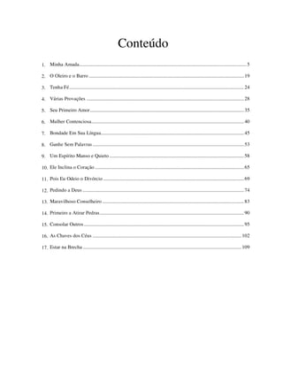 Conteúdo
1. Minha Amada.........................................................................................................................................5
2. O Oleiro e o Barro ...............................................................................................................................19
3. Tenha Fé...............................................................................................................................................24
4. Várias Provações .................................................................................................................................28
5. Seu Primeiro Amor..............................................................................................................................35
6. Mulher Contenciosa.............................................................................................................................40
7. Bondade Em Sua Língua.....................................................................................................................45
8. Ganhe Sem Palavras............................................................................................................................53
9. Um Espírito Manso e Quieto ..............................................................................................................58
10. Ele Inclina o Coração ..........................................................................................................................65
11. Pois Eu Odeio o Divórcio ...................................................................................................................69
12. Pedindo a Deus ....................................................................................................................................74
13. Maravilhoso Conselheiro ....................................................................................................................83
14. Primeiro a Atirar Pedras......................................................................................................................90
15. Consolar Outros...................................................................................................................................95
16. As Chaves dos Céus ..........................................................................................................................102
17. Estar na Brecha ..................................................................................................................................109
 