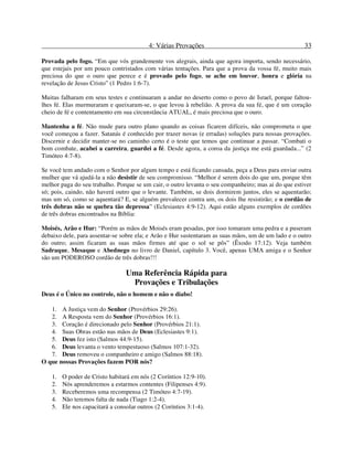 4: Várias Provações 33
Provada pelo fogo. “Em que vós grandemente vos alegrais, ainda que agora importa, sendo necessário,
que estejais por um pouco contristados com várias tentações. Para que a prova da vossa fé, muito mais
preciosa do que o ouro que perece e é provado pelo fogo, se ache em louvor, honra e glória na
revelação de Jesus Cristo” (1 Pedro 1:6-7).
Muitas falharam em seus testes e continuaram a andar no deserto como o povo de Israel, porque faltou-
lhes fé. Elas murmuraram e queixaram-se, o que levou à rebelião. A prova da sua fé, que é um coração
cheio de fé e contentamento em sua circunstância ATUAL, é mais preciosa que o ouro.
Mantenha a fé. Não mude para outro plano quando as coisas ficarem difíceis, não comprometa o que
você começou a fazer. Satanás é conhecido por trazer novas (e erradas) soluções para nossas provações.
Discernir e decidir manter-se no caminho certo é o teste que temos que continuar a passar. “Combati o
bom combate, acabei a carreira, guardei a fé. Desde agora, a coroa da justiça me está guardada...” (2
Timóteo 4:7-8).
Se você tem andado com o Senhor por algum tempo e está ficando cansada, peça a Deus para enviar outra
mulher que vá ajudá-la a não desistir de seu compromisso. “Melhor é serem dois do que um, porque têm
melhor paga do seu trabalho. Porque se um cair, o outro levanta o seu companheiro; mas ai do que estiver
só; pois, caindo, não haverá outro que o levante. Também, se dois dormirem juntos, eles se aquentarão;
mas um só, como se aquentará? E, se alguém prevalecer contra um, os dois lhe resistirão; e o cordão de
três dobras não se quebra tão depressa” (Eclesiastes 4:9-12). Aqui estão alguns exemplos de cordões
de três dobras encontrados na Bíblia:
Moisés, Arão e Hur: “Porém as mãos de Moisés eram pesadas, por isso tomaram uma pedra e a puseram
debaixo dele, para assentar-se sobre ela; e Arão e Hur sustentaram as suas mãos, um de um lado e o outro
do outro; assim ficaram as suas mãos firmes até que o sol se pôs” (Êxodo 17:12). Veja também
Sadraque, Mesaque e Abednego no livro de Daniel, capítulo 3. Você, apenas UMA amiga e o Senhor
são um PODEROSO cordão de três dobras!!!
Uma Referência Rápida para
Provações e Tribulações
Deus é o Único no controle, não o homem e não o diabo!
1. A Justiça vem do Senhor (Provérbios 29:26).
2. A Resposta vem do Senhor (Provérbios 16:1).
3. Coração é direcionado pelo Senhor (Provérbios 21:1).
4. Suas Obras estão nas mãos de Deus (Eclesiastes 9:1).
5. Deus fez isto (Salmos 44:9-15).
6. Deus levanta o vento tempestuoso (Salmos 107:1-32).
7. Deus removeu o companheiro e amigo (Salmos 88:18).
O que nossas Provações fazem POR nós?
1. O poder de Cristo habitará em nós (2 Coríntios 12:9-10).
2. Nós aprenderemos a estarmos contentes (Filipenses 4:9).
3. Receberemos uma recompensa (2 Timóteo 4:7-19).
4. Não teremos falta de nada (Tiago 1:2-4).
5. Ele nos capacitará a consolar outros (2 Coríntios 3:1-4).
 