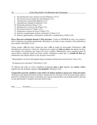34 Como Deus Pode e Vai Restaurar Seu Casamento
6. Ele aperfeiçoará o que começou em nós (Filipenses 1:6-13).
7. Nós teremos nossos amados de volta (Filemon 1:15).
8. Alcançaremos misericórdia (Hebreus 4:15).
9. Aprenderemos obediência (Hebreus 5:7-8).
10. Produzirão paciência (Tiago 1:2-4).
11. Receberemos a coroa da vida (Tiago 1:12).
12. Provaremos nossa fé (1 Pedro 1:6-7).
13. Seguiremos os passos de Jesus (1 Pedro 2:21).
14. Seremos co-participantes de Seus sofrimentos (1 Pedro 3:13).
15. Seremos aperfeiçoados, confirmados, fortalecidos e estabelecidos (1 Pedro 5:10).
Peça a Deus por orientação durante CADA provação. “Confia no SENHOR de todo o teu coração e
não te estribes no teu próprio entendimento. Reconhece-o em todos os teus caminhos e Ele endireitará as
tuas veredas” (Provérbios 3:5-6).
Vamos clamar a Ele por força, chegar-nos mais a Ele no tempo de necessidade. Permitamos a Ele
disciplinar-nos, provar-nos e testar-nos. Alegremo-nos sempre em todas as coisas, não apenas nas boas,
mas também nos problemas que surgem em nosso caminho. Mantenhamos nossa esperança perto de
nossos lábios e fiquemos firmes em nossas mentes. Lembremos sempre que é a vontade de Deus que
enfrentemos estes tempos difíceis e eles são para o nosso bem!
“Regozijando-se de terem sido julgados dignos de padecer afronta pelo nome de Jesus” (Atos 5:41).
“Se alegrará com o dia futuro” (Provérbios 31:25).
“E sabemos que todas as coisas contribuem juntamente para o bem daqueles que amam a Deus,
daqueles que são chamados segundo o Seu propósito” (Romanos 8:28).
Compromisso pessoal: considerar como motivo de alegria quando eu passar por várias provações.
“Baseada no que aprendi da Palavra de Deus, comprometo-me a permitir o teste da minha fé para ajudar a
desenvolver minha perseverança. E permitirei que a perseverança produza seu resultado perfeito, para que
eu seja aperfeiçoada e completa, não tendo falta de nada.”
Data: _______ Assinatura:_______________________________
 