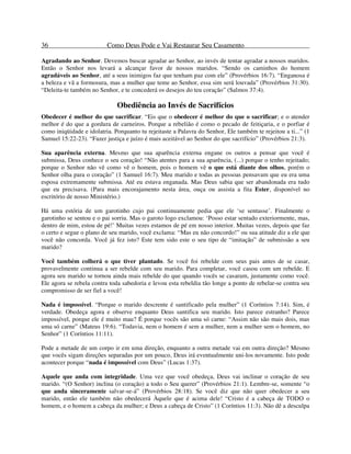 36 Como Deus Pode e Vai Restaurar Seu Casamento
Agradando ao Senhor. Devemos buscar agradar ao Senhor, ao invés de tentar agradar a nossos maridos.
Então o Senhor nos levará a alcançar favor de nossos maridos. “Sendo os caminhos do homem
agradáveis ao Senhor, até a seus inimigos faz que tenham paz com ele” (Provérbios 16:7). “Enganosa é
a beleza e vã a formosura, mas a mulher que teme ao Senhor, essa sim será louvada” (Provérbios 31:30).
“Deleita-te também no Senhor, e te concederá os desejos do teu coração” (Salmos 37:4).
Obediência ao Invés de Sacrifícios
Obedecer é melhor do que sacrificar. “Eis que o obedecer é melhor do que o sacrificar; e o atender
melhor é do que a gordura de carneiros. Porque a rebelião é como o pecado de feitiçaria, e o porfiar é
como iniqüidade e idolatria. Porquanto tu rejeitaste a Palavra do Senhor, Ele também te rejeitou a ti...” (1
Samuel 15:22-23). “Fazer justiça e juízo é mais aceitável ao Senhor do que sacrifício” (Provérbios 21:3).
Sua aparência externa. Mesmo que sua aparência externa engane os outros a pensar que você é
submissa, Deus conhece o seu coração! “Não atentes para a sua aparência, (...) porque o tenho rejeitado;
porque o Senhor não vê como vê o homem, pois o homem vê o que está diante dos olhos, porém o
Senhor olha para o coração” (1 Samuel 16:7). Meu marido e todas as pessoas pensavam que eu era uma
esposa extremamente submissa. Até eu estava enganada. Mas Deus sabia que ser abandonada era tudo
que eu precisava. (Para mais encorajamento nesta área, ouça ou assista a fita Ester, disponível no
escritório de nosso Ministério.)
Há uma estória de um garotinho cujo pai continuamente pedia que ele ‘se sentasse’. Finalmente o
garotinho se sentou e o pai sorriu. Mas o garoto logo exclamou: ‘Posso estar sentado exteriormente, mas,
dentro de mim, estou de pé!’ Muitas vezes estamos de pé em nosso interior. Muitas vezes, depois que faz
o certo e segue o plano de seu marido, você exclama: “Mas eu não concordo!” ou sua atitude diz a ele que
você não concorda. Você já fez isto? Este tem sido este o seu tipo de “imitação” de submissão a seu
marido?
Você também colherá o que tiver plantado. Se você foi rebelde com seus pais antes de se casar,
provavelmente continua a ser rebelde com seu marido. Para completar, você casou com um rebelde. E
agora seu marido se tornou ainda mais rebelde do que quando vocês se casaram, justamente como você.
Ele agora se rebela contra toda sabedoria e levou esta rebeldia tão longe a ponto de rebelar-se contra seu
compromisso de ser fiel a você!
Nada é impossível. “Porque o marido descrente é santificado pela mulher” (1 Coríntios 7:14). Sim, é
verdade. Obedeça agora e observe enquanto Deus santifica seu marido. Isto parece estranho? Parece
impossível, porque ele é muito mau? É porque vocês são uma só carne: “Assim não são mais dois, mas
uma só carne” (Mateus 19:6). “Todavia, nem o homem é sem a mulher, nem a mulher sem o homem, no
Senhor” (1 Coríntios 11:11).
Pode a metade de um corpo ir em uma direção, enquanto a outra metade vai em outra direção? Mesmo
que vocês sigam direções separadas por um pouco, Deus irá eventualmente uni-los novamente. Isto pode
acontecer porque “nada é impossível com Deus” (Lucas 1:37).
Aquele que anda com integridade. Uma vez que você obedeça, Deus vai inclinar o coração de seu
marido. “(O Senhor) inclina (o coração) a todo o Seu querer” (Provérbios 21:1). Lembre-se, somente “o
que anda sinceramente salvar-se-á” (Provérbios 28:18). Se você diz que não quer obedecer a seu
marido, então ele também não obedecerá Àquele que é acima dele! “Cristo é a cabeça de TODO o
homem, e o homem a cabeça da mulher; e Deus a cabeça de Cristo” (1 Coríntios 11:3). Não dê a desculpa
 
