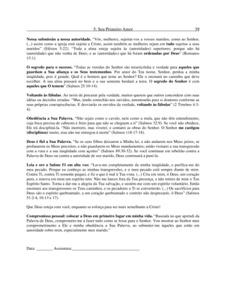 5: Seu Primeiro Amor 39
Nossa submissão a nossa autoridade. “Vós, mulheres, sujeitai-vos a vossos maridos, como ao Senhor,
(...) assim como a igreja está sujeita a Cristo, assim também as mulheres sejam em tudo sujeitas a seus
maridos” (Efésios 5:22). “Toda a alma esteja sujeita às (autoridades) superiores; porque não há
(autoridade) que não venha de Deus; e as (autoridades) que há foram ordenadas por Deus” (Romanos
13:1).
O segredo para o sucesso. “Todas as veredas do Senhor são misericórdia e verdade para aqueles que
guardam a Sua aliança e os Seus testemunhos. Por amor do Teu nome, Senhor, perdoa a minha
iniqüidade, pois é grande. Qual é o homem que teme ao Senhor? Ele o ensinará no caminho que deve
escolher. A sua alma pousará no bem e a sua semente herdará a terra. O segredo do Senhor é com
aqueles que O temem” (Salmos 25:10-14).
Voltando às fábulas. Ao invés de procurar pela verdade, muitos querem que outros concordem com suas
idéias ou decisões erradas: “Mas, tendo comichão nos ouvidos, amontoarão para si doutores conforme as
suas próprias concupiscências. E desviarão os ouvidos da verdade, voltando às fábulas” (2 Timóteo 4:3-
4).
Obediência a Sua Palavra. “Não sejais como o cavalo, nem como a mula, que não têm entendimento,
cuja boca precisa de cabresto e freio para que não se cheguem a ti” (Salmos 32:9). Se você não obedece,
Ele irá discipliná-la. “Não morrerei, mas viverei; e contarei as obras do Senhor. O Senhor me castigou
(disciplinou) muito, mas não me entregou à morte” (Salmos 118:17-18).
Deus é fiel a Sua Palavra. “Se os seus filhos deixarem a Minha lei, e não andarem nos Meus juízos, se
profanarem os Meus preceitos, e não guardarem os Meus mandamentos; então visitarei a sua transgressão
com a vara e a sua iniqüidade com açoites” (Salmos 89:30-32). Se você continuar em rebelião contra a
Palavra de Deus ou contra a autoridade de seu marido, Deus continuará a puni-la.
Leia e ore o Salmo 51 em alta voz: “Lava-me completamente da minha iniqüidade, e purifica-me do
meu pecado. Porque eu conheço as minhas transgressões, e o meu pecado está sempre diante de mim.
Contra Ti, contra Ti somente pequei, e fiz o que é mal à Tua vista. (...) Cria em mim, ó Deus, um coração
puro, e renova em mim um espírito reto. Não me lances fora da Tua presença, e não retires de mim o Teu
Espírito Santo. Torna a dar-me a alegria da Tua salvação, e sustém-me com um espírito voluntário. Então
ensinarei aos transgressores os Teus caminhos, e os pecadores a Ti se converterão. (...) Os sacrifícios para
Deus são o espírito quebrantado; a um coração quebrantado e contrito não desprezarás, ó Deus” (Salmos
51:2-4, 10-13 e 17).
Que Deus esteja com você, enquanto se esforça para ser mais semelhante a Cristo!
Compromisso pessoal: colocar a Deus em primeiro lugar em minha vida. “Baseada no que aprendi da
Palavra de Deus, comprometo-me a fazer tudo como se fosse para o Senhor. Vou mostrar ao Senhor meu
comprometimento a Ele e minha obediência a Sua Palavra, ao submeter-me àqueles que estão em
autoridade sobre mim, especialmente meu marido.”
Data: ________ Assinatura:_________________________________
 