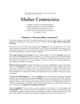 | C a p í t u l o 6 |
Mulher Contenciosa
“O gotejar continuo em dia de grande chuva,
e a mulher contenciosa, e outra são semelhantes;
Tentar moderá-la será como deter o vento,
ou como conter o oleo dentro da sua mão direita.”
Provérbios 27:15-16
Pergunte-se: “Sou uma Mulher Contenciosa?”
Talvez esta pergunta seja difícil de responder porque você não está certa do que é uma mulher
contenciosa. Se verificarmos no dicionário, a palavra “contenda” significa: litígio, disputa, briga, peleja,
desavença.
Suas conversas com seu marido eram freqüentemente disputas para ver quem ganharia ou se as coisas
seriam segundo a sua maneira? Você vencia muitas vezes? Deixe-me compartilhar com você que eu era
uma esposa contenciosa e eu vencia muitas vezes, ou talvez, a maior parte das vezes - mas na realidade eu
perdi! Perdi meu marido e a vida em família que tínhamos!
Você sempre discute com seu marido? “Como o soltar das águas é o início da contenda, assim, antes
que sejas envolvido afasta-te da questão” (Provérbios 17:4). De fato o mundo e muitos chamados experts
em casamento, dizem-nos que uma boa discussão é bom para o casamento. Não acredite nisto! Discutir
IRÁ destruir seu casamento! E se você continuar a discutir ou brigar com seu marido perderá sua
oportunidade de restaurar seu casamento!
Há desavença em sua casa? “É melhor um bocado seco e com ele a tranqüilidade, do que a casa cheia de
iguarias e com desavença” (Provérbios 17:1). Você é a mulher de espírito manso e quieto que 1 Pedro
3:4 diz que é preciosa aos olhos de Deus? Seus filhos são brigões e rebeldes? Seu marido não se
aproximará para vê-la ou a seus filhos, caso veja desavenças em sua casa. Ainda que você mude, se seus
filhos continuarem a ser detestáveis e rebeldes, seu marido buscará paz e conforto nos braços e na casa de
outra pessoa.
Você tem um espírito litigioso? “E rejeita as questões loucas e sem instrução, sabendo que produzem
contendas. E ao servo do Senhor não convém contender, mas, sim, ser manso para com todos, apto para
ensinar, sofredor” (2 Timóteo 2:23). Você é uma ‘sabe-tudo’? Ou você simplesmente tem um argumento
contrário a cada coisa que seu marido diz? Deus diz o que devemos fazer: “Concilia-te depressa com o teu
adversário, enquanto estás no caminho com ele, para que não aconteça que o adversário te entregue ao
juiz...” (Mateus 5:25). Cuidado com a audiência de divórcio!
Você é respondona? “Exorta os servos a que se sujeitem a seus senhores e em tudo agradem, não
contradizendo” (Tito 2:9). Você é uma serva de Jesus? Ele comprou você por um preço? Então você
deve a Ele ser agradável. Agora que vimos o que significa ser contenciosa, a Palavra de Deus menciona
muitas vezes como é terrível uma esposa contenciosa (briguenta ou rixosa). Vamos examinar isto.
 