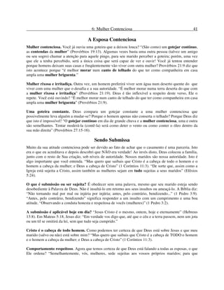6: Mulher Contenciosa 41
A Esposa Contenciosa
Mulher contenciosa. Você já ouviu uma goteira que a deixou louca? “(São como) um gotejar contínuo,
as contendas da mulher” (Provérbios 19:13). Algumas vezes basta uma outra pessoa (talvez um amigo
ou seu sogro) chamar a atenção para aquele pingo, para seu marido perceber a goteira; porém, uma vez
que ele a tenha percebido, será a única coisa que será capaz de ver e ouvir! Você já tentou entender
porque homens deixam suas casas e freqüentemente vão viver com outra mulher? Provérbios 21:9 diz que
isto acontece porque “é melhor morar num canto de telhado do que ter como companheira em casa
ampla uma mulher briguenta.”
Mulher rixosa e irritadiça. Outra vez, um homem preferirá viver sem água num deserto quente do que
viver com uma mulher que o desafia e a sua autoridade. “É melhor morar numa terra deserta do que com
a mulher rixosa e irritadiça” (Provérbios 21:19). Deus é tão inflexível a respeito deste verso, Ele o
repete. Você está ouvindo? “É melhor morar num canto de telhado do que ter como companheira em casa
ampla uma mulher briguenta” (Provérbios 21:9).
Uma goteira constante. Deus compara um gotejar constante a uma mulher contenciosa que
possivelmente leva alguém a mudar-se? Porque o homem apenas não conserta o telhado? Porque Deus diz
que isto é impossível! “O gotejar contínuo em dia de grande chuva e a mulher contenciosa, uma e outra
são semelhantes. Tentar moderá-la (contê-la) será como deter o vento ou como conter o óleo dentro da
sua mão direita” (Provérbios 27:15-16).
Sendo Submissa
Muito da sua atitude contenciosa pode ser devido ao fato de achar que o casamento é uma parceria. Isto
era o que eu acreditava e depois descobri que NÃO era verdade! Ao invés disto, Deus colocou a família,
junto com o resto de Sua criação, sob níveis de autoridade. Nossos maridos são nossa autoridade. Isto é
algo importante que você entenda. “Mas quero que saibais que Cristo é a cabeça de todo o homem e o
homem a cabeça da mulher; e Deus a cabeça de Cristo” (1 Coríntios 11:3). “De sorte que, assim como a
Igreja está sujeita a Cristo, assim também as mulheres sejam em tudo sujeitas a seus maridos” (Efésios
5:24).
O que é submissão ou ser sujeita? É obedecer sem uma palavra, mesmo que seu marido esteja sendo
desobediente à Palavra de Deus. Não é insultá-lo em retorno aos seus insultos ou ameaçá-lo. A Bíblia diz:
“Não tornando mal por mal ou injúria por injúria; antes, pelo contrário, bendizendo...” (1 Pedro 3:9).
“Antes, pelo contrário, bendizendo” significa responder a um insulto com um cumprimento e uma boa
atitude. “Observando a conduta honesta e respeitosa de vocês (mulheres)” (1 Pedro 3:2).
A submissão é aplicável hoje em dia? “Jesus Cristo é o mesmo, ontem, hoje e eternamente” (Hebreus
13:8). Em Mateus 5:18, Jesus diz: “Em verdade vos digo que, até que o céu e a terra passem, nem um jota
ou um til se omitirá da lei, sem que tudo seja cumprido.”
Cristo é o cabeça de todo homem. Como podemos ter certeza de que Deus está sobre Jesus e que meu
marido (salvo ou não) está sobre mim? “Mas quero que saibais que Cristo é a cabeça de TODO o homem
e o homem a cabeça da mulher; e Deus a cabeça de Cristo” (1 Coríntios 11:3).
Comportamento respeitoso. Agora que temos certeza de que Deus está falando a todas as esposas, o que
Ele ordena? “Semelhantemente, vós, mulheres, sede sujeitas aos vossos próprios maridos; para que
 