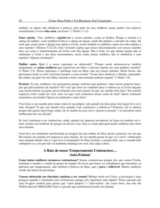 42 Como Deus Pode e Vai Restaurar Seu Casamento
também, se alguns não obedecem à palavra, pelo porte de suas mulheres sejam ganhos sem palavra;
considerando a vossa vida casta, em temor” (1 Pedro 3:1-2).
Estar sujeita. “Vós, mulheres, sujeitai-vos a vossos maridos, como ao Senhor. Porque o marido é a
cabeça da mulher, como também Cristo é a cabeça da Igreja, sendo Ele próprio o salvador do corpo. De
sorte que, assim como a Igreja está sujeita a Cristo, assim também as mulheres sejam em tudo sujeitas a
seus maridos” (Efésios 5:22-24). Este versículo explica que nosso relacionamento com nossos maridos
deve ser como o relacionamento de Cristo com Sua Igreja. Não é triste ver que muitas igrejas não se
submetam a Cristo e aos Seus ensinamentos, assim como muitas mulheres não se submetem a seus
maridos? Alguma correlação?
Mulher santa. Qual é a nossa esperança na submissão? “Porque assim adornavam-se também
antigamente as santas mulheres que esperavam em Deus e estavam sujeitas aos seus próprios maridos”
(1 Pedro 3:5). Nossa esperança e confiança está em Deus, não em nossos maridos. Desta forma, não
precisamos temer se eles estiverem fazendo a coisa errada! “Como Sara obedecia a Abraão, chamando-
lhe senhor; da qual vós sois filhas, fazendo o bem e não temendo nenhum espanto” (1 Pedro 3:6).
Protetor. Se nós, mulheres, nos protegemos porque sentimos que podemos ‘lutar nossas próprias lutas’,
por que precisaríamos de maridos? Foi você que disse ao vendedor para ir embora ou se livrou daquele
cara inconveniente na porta, provavelmente com mais prazer do que seu marido teria feito? Seu marido
esqueceu como cuidar de você, uma vez que você costumava tomar conta de tudo? Quem realmente
comandava sua família? Quem era realmente o mais forte?
Você disse a seu marido para tomar conta de sua própria vida quando ele disse para você pegar leve ou ir
mais devagar? O que seu marido fazia quando você continuava a rebelar-se? Primeiro, ele se afastou
porque não queria outra briga; então, ele se mudou da casa com a ‘goteira constante’ e aí encontrou outra
mulher para dar sua afeição!
Se você continuou a ser contenciosa, então, quando ele apareceu novamente ou ligou ou mandou um e-
mail, recebeu um lembrete de porque ele deixou você. Esta é a razão pela qual muitas mulheres não vêem
seus maridos.
Você deve ser totalmente transformada na imagem de uma mulher de Deus desde a primeira vez em que
Ele trouxer seu marido em resposta as suas orações. Se seu marido gostar do que vir e ouvir, voltará para
uma segunda olhada. Isto é o que leva à restauração! Se Deus inclinar o coração dele, mas a vontade dele
sobrepuser-se a isto por não ver nenhuma mudança em você, não culpe a Deus.
A Raiz de nosso Temperamento Contencioso…
Auto-Estima!
Como tantas mulheres tornam-se contenciosas? Somos contenciosas porque nós, que somos Cristãs,
imitamos o mundo e o modo de pensar do mundo. Os livros que lemos, os conselheiros que buscamos, as
palestras que freqüentamos, não refletem a Palavra de Deus, que é pura e inflexível. Muitas mulheres
cristãs são cheias de psicologia.
Veneno misturado em chocolate continua a ser veneno! Minhas irmãs em Cristo, a psicologia é mais
perigosa quando é misturada com cristianismo, porque nós engolimos tudo rápido! Temos passado por
uma lavagem cerebral para pensar que “amor próprio” e “auto-estima” são coisas boas, mas não são
NADA além de ORGULHO! Este é o pecado que transformou Lúcifer em Satanás.
 