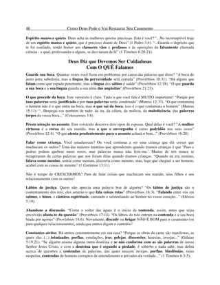 46 Como Deus Pode e Vai Restaurar Seu Casamento
Espírito manso e quieto. Deus acha as mulheres quietas preciosas. Esta é você? “...No incorruptível traje
de um espírito manso e quieto, que é precioso diante de Deus” (1 Pedro 3:4). “...Guarda o depósito que
te foi confiado, tendo horror aos clamores vãos e profanos e às oposições da falsamente chamada
ciência - a qual, professando-a alguns, se desviaram da fé” (1 Timóteo 6:20-21).
Deus Diz que Devemos Ser Cuidadosas
Com O QUÊ Falamos
Guarde sua boca. Quantas vezes você ficou em problemas por causa das palavras que disse? “A boca do
justo jorra sabedoria, mas a língua da perversidade será cortada” (Provérbios 10:31). “Há alguns que
falam como que espada penetrante, mas a língua dos sábios é saúde” (Provérbios 12:18). “O que guarda
a sua boca e a sua língua guarda a sua alma das angústias” (Provérbios 21:23).
O que procede da boca. Este versículo é claro. Tudo o que você fala é MUITO importante! “Porque por
tuas palavras serás justificado e por tuas palavras serás condenado” (Mateus 12:37). “O que contamina
o homem não é o que entra na boca, mas o que sai da boca, isso é o que contamina o homem” (Mateus
15:11). “...Despojai-vos também de tudo: da ira, da cólera, da malícia, da maledicência, das palavras
torpes da vossa boca...” (Colossenses 3:8).
Preste atenção no assunto. Este versículo descreve dois tipos de esposas. Qual delas é você? “A mulher
virtuosa é a coroa do seu marido, mas a que o envergonha é como podridão nos seus ossos”
(Provérbios 12:4). “O que atenta prudentemente para o assunto achará o bem...” (Provérbios 16:20).
Falar como criança. Você amadureceu? Ou você continua a ser uma criança que diz coisas que
machucam os outros? Uma das maiores mentiras que aprendemos quando éramos crianças é que ‘Paus e
pedras podem quebras meus ossos, mas palavras nunca irão ferir-me.’ Muitas de nós nunca se
recuperaram de certas palavras que nos foram ditas quando éramos crianças. “Quando eu era menino,
falava como menino, sentia como menino, discorria como menino, mas, logo que cheguei a ser homem,
acabei com as coisas de menino” (1 Coríntios 13:11).
Não é tempo de CRESCERMOS? Pare de falar coisas que machucam seu marido, seus filhos e seu
relacionamento com os outros!
Lábios de justiça. Quem não aprecia uma palavra boa de alguém? “Os lábios de justiça são o
contentamento dos reis; eles amarão o que fala coisas retas” (Provérbios 16:3). “Falando entre vós em
salmos, e hinos, e cânticos espirituais; cantando e salmodiando ao Senhor no vosso coração...” (Efésios
5:19).
Abandone a discussão. “Como o soltar das águas é o início da contenda, assim, antes que sejas
envolvido afasta-te da questão” (Provérbios 17:14). “Os lábios do tolo entram na contenda e a sua boca
brada por açoites” (Provérbios 18:6). Novamente, discutir ou brigar NÃO É BOM para o casamento (ou
para qualquer relacionamento), ainda que outros digam o contrário!
Constantes atritos. Há atritos constantemente em sua casa? “Porque as obras da carne são manifestas, as
quais são: (...) inimizades, porfias, emulações, iras, pelejas, dissensões, heresias, invejas...” (Gálatas
5:19:21). “Se alguém ensina alguma outra doutrina e se não conforma com as sãs palavras de nosso
Senhor Jesus Cristo, e com a doutrina que é segundo a piedade, é soberbo e nada sabe, mas delira
acerca de questões e contendas de palavras, das quais nascem invejas, porfias, blasfêmias, ruins
suspeitas, contendas de homens corruptos de entendimento e privados da verdade...” (1 Timóteo 6:3-5).
 