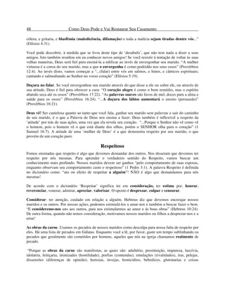 48 Como Deus Pode e Vai Restaurar Seu Casamento
cólera, e gritaria, e blasfêmia (maledicência, difamação) e toda a malícia sejam tiradas dentre vós...”
(Efésios 4:31).
Você pode descobrir, à medida que se livra deste tipo de ‘desabafo’, que não tem nada a dizer a seus
amigos. Isto também resultou em eu conhecer novos amigos! Se você resistir à tentação de voltar às suas
velhas maneiras, Deus será fiel para ensiná-la a edificar ao invés de envergonhar seu marido. “A mulher
virtuosa é a coroa do seu marido, mas a que o envergonha é como podridão nos seus ossos” (Provérbios
12:4). Ao invés disto, vamos começar a “...(falar) entre vós em salmos, e hinos, e cânticos espirituais;
cantando e salmodiando ao Senhor no vosso coração” (Efésios 5:19).
Doçura no falar. Se você envergonhou seu marido através do que disse a ele ou sobre ele, ou através de
sua atitude, Deus é fiel para oferecer a cura: “O coração alegre é como o bom remédio, mas o espírito
abatido seca até os ossos” (Provérbios 17:22). “As palavras suaves são favos de mel, doces para a alma e
saúde para os ossos” (Provérbios 16:24). “...A doçura dos lábios aumentará o ensino (persuasão)”
(Provérbios 16:21).
Deus vê! Ser cautelosa quanto ao tanto que você fala, ganhar seu marido sem palavras e sair do caminho
de seu marido, é o que a Palavra de Deus nos ensina a fazer. Deus também é inflexível a respeito da
‘atitude’ por trás de suas ações, uma vez que ela revela seu coração. “...Porque o Senhor não vê como vê
o homem, pois o homem vê o que está diante dos olhos, porém o SENHOR olha para o coração” (1
Samuel 16:7). A atitude de uma ‘mulher de Deus’ é a que demonstra respeito por seu marido, o que
provém de um coração puro.
Respeitoso
Fomos ensinadas que respeito é algo que devemos demandar dos outros. Nos disseram que devemos ter
respeito por nós mesmas. Para aprender o verdadeiro sentido do Respeito, vamos buscar um
conhecimento mais profundo. Nossos maridos devem ser ganhos “pelo comportamento de suas esposas,
enquanto observam seu comportamento casto e respeitoso” (1 Pedro 3:1). A palavra Respeito é definida
no dicionário como: “ato ou efeito de respeitar a alguém”! NÃO é algo que demandamos para nós
mesmas!
De acordo com o dicionário ‘Respeitar’ significa ter em consideração, ter estima por, honrar,
reverenciar, venerar, admirar, apreciar, valorizar. O oposto é desprezar, culpar e censurar.
Considerar: ter atenção, cuidado em relação a alguém. Hebreus diz que devemos encorajar nossos
maridos e os outros. Por nossas ações, podemos estimulá-los a amar-nos e também a buscar fazer o bem.
“E consideremo-nos uns aos outros, para nos estimularmos ao amor e ás boas obras” (Hebreus 10:24).
De outra forma, quando não temos consideração, motivamos nossos maridos ou filhos a desprezar-nos e a
errar!
As obras da carne. Usamos os pecados de nossos maridos como desculpa para nossa falta de respeito por
eles. Há uma lista de pecados em Gálatas. Enquanto você a lê, por favor, gaste um tempo sublinhando os
pecados que geralmente são cometidos por homens, aqueles que nós na igreja chamamos realmente de
pecado.
“Porque as obras da carne são manifestas, as quais são: adultério, prostituição, impureza, lascívia,
idolatria, feitiçaria, inimizades (hostilidade), porfias (contendas), emulações (rivalidades), iras, pelejas,
dissensões (diferenças de opinião), heresias, invejas, homicídios, bebedices, glutonarias e coisas
 