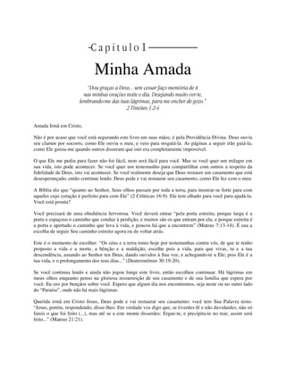 | C a p í t u l o 1 |
Minha Amada
“Dou graças a Deus... sem cessar faço memória de ti
nas minhas orações noite e dia. Desejando muito ver-te,
lembrando-me das tuas lágrimas, para me encher de gozo.”
2 Timóteo 1:2-4
Amada Irmã em Cristo,
Não é por acaso que você está segurando este livro em suas mãos; é pela Providência Divina. Deus ouviu
seu clamor por socorro, como Ele ouviu o meu, e veio para resgatá-la. As páginas a seguir irão guiá-la,
como Ele guiou-me quando outros disseram que isto era completamente impossível.
O que Ele me pediu para fazer não foi fácil, nem será fácil para você. Mas se você quer um milagre em
sua vida, isto pode acontecer. Se você quer um testemunho para compartilhar com outros a respeito da
fidelidade de Deus, isto vai acontecer. Se você realmente deseja que Deus restaure um casamento que está
desesperançado, então continue lendo. Deus pode e vai restaurar seu casamento, como Ele fez com o meu.
A Bíblia diz que “quanto ao Senhor, Seus olhos passam por toda a terra, para mostrar-se forte para com
aqueles cujo coração é perfeito para com Ele” (2 Crônicas 16:9). Ele tem olhado para você para ajudá-la.
Você está pronta?
Você precisará de uma obediência fervorosa. Você deverá entrar “pela porta estreita; porque larga é a
porta e espaçoso o caminho que conduz à perdição, e muitos são os que entram por ela; e porque estreita é
a porta e apertado o caminho que leva à vida, e poucos há que a encontrem” (Mateus 7:13-14). É sua a
escolha de seguir Seu caminho estreito agora ou de voltar atrás.
Este é o momento de escolher. “Os céus e a terra tomo hoje por testemunhas contra vós, de que te tenho
proposto a vida e a morte, a bênção e a maldição; escolhe pois a vida, para que vivas, tu e a tua
descendência, amando ao Senhor teu Deus, dando ouvidos à Sua voz, e achegando-te a Ele; pois Ele é a
tua vida, e o prolongamento dos teus dias...” (Deuteronômio 30:19-20).
Se você continua lendo e ainda não jogou longe este livro, então escolheu continuar. Há lágrimas em
meus olhos enquanto penso na gloriosa ressurreição de seu casamento e de sua família que espera por
você. Eu oro por bençãos sobre você. Espero que algum dia nos encontremos, seja neste ou no outro lado
do “Paraíso”, onde não há mais lágrimas.
Querida irmã em Cristo Jesus, Deus pode e vai restaurar seu casamento: você tem Sua Palavra nisto.
“Jesus, porém, respondendo, disse-lhes: Em verdade vos digo que, se tiverdes fé e não duvidardes, não só
fareis o que foi feito (...), mas até se a este monte disserdes: Ergue-te, e precipita-te no mar, assim será
feito...” (Mateus 21:21).
 