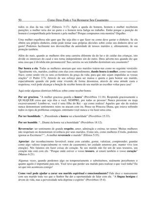 50 Como Deus Pode e Vai Restaurar Seu Casamento
todos os dias da tua vida” (Gênesis 3:17). Após a queda do homem, homem e mulher receberam
punições; a mulher teria dor no parto e o homem teria fadiga no trabalho. Então porque a punição do
homem é compartilhada pelo homem e pela mulher? Porque compramos esta mentira? Orgulho.
Uma mulher orgulhosa não quer que lhe seja dito o que fazer ou como deve gastar o dinheiro. Se ela
obtém seu próprio dinheiro, então pode tomar suas próprias decisões sobre como seu dinheiro deve ser
gasto! Podemos facilmente nos desvencilhar da autoridade de nossos maridos e, ultimamente, de sua
proteção também.
Além do mais, quando as mulheres têm uma carreira diferente da do lar e de cuidar das crianças, isto
divide os interesses do casal e nos torna independentes um do outro. Deus adverte-nos quando diz que
uma casa que é dividida não permanecerá! Sua carreira ou seu trabalho destruíram seu casamento?
Dar honra a ela. Todas as mulheres anseiam que seus maridos tratem-nas como no seguinte versículo:
“Igualmente vós, maridos, coabitai com elas com entendimento, dando honra à mulher, como vaso mais
fraco; como sendo vós os seus co-herdeiros da graça da vida; para que não sejam impedidas as vossas
orações” (1 Pedro 3:7). Através de seu esforço para ser mansa e quieta e para honrar seu marido,
especialmente quando ele pode estar vivendo de forma desonrosa, através de uma atitude casta e
respeitosa, você pode alcançar a benção de receber honra de seu marido ao escolher voltar para casa!
Aqui estão algumas diretrizes bíblicas sobre como receber honra:
Por ser graciosa. “A mulher graciosa guarda a honra” (Provérbios 11:16). Responda graciosamente a
QUALQUER coisa que seja dita a você, SEMPRE, por todas as pessoas! Nunca pressione ou reaja
excessivamente! Lembre-se, você é uma filha do Rei - aja como realeza! Aqueles que são da realeza
nunca demonstram sentimentos ruins ou atacam com ira. Pense na Princesa Diana, que estava sofrendo
todos os tipos de problemas conjugais, entretanto você nunca a viu fazer uma cena.
Por ter humildade. “...Precedendo a honra vai a humildade” (Provérbios 15:33).
Por ser humilde. “...Diante da honra vai a humildade” (Provérbios 18:12).
Reverenciar: ter sentimento de grande respeito, amor, admiração e estima; ter temor. Muitas mulheres
não respeitam ou demonstram reverência por seus maridos. Como nós, como mulheres Cristãs, podemos
ignorar as Escrituras? “...A mulher reverencie o marido” (Efésios 5:33).
Apreciar: dar reconhecimento favorável; tratar com carinho, gostar, valorizar, compreender; guardar
como algo valioso (especialmente os votos de casamento), ter cuidado amoroso por, manter vivo (em
emoção). Nós falamos em fazer coisas do coração. Se seu marido não for um de seus tesouros, seu
coração não está com ele. “Porque onde estiver o vosso tesouro, aí estará também o vosso coração”
(Mateus 6:21).
Algumas vezes, quando perdemos algo ou temporariamente o substituímos, realmente percebemos o
quanto aquilo é importante para nós. Você teve que perder seu marido para realizar o que você tinha? Eu
sei que isto aconteceu comigo!
Como você pode ajudar a curar seu marido espiritual e emocionalmente? Fale doce e mansamente
com seu marido toda vez que o Senhor lhe der a oportunidade de falar com ele. “A língua benigna é
árvore de vida, mas a perversidade nela deprime o espírito” (Provérbios 15:4).
 