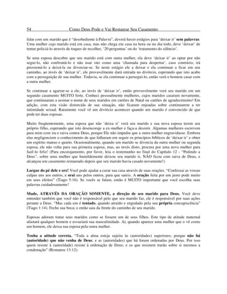54 Como Deus Pode e Vai Restaurar Seu Casamento
lidar com um marido que é “desobediente à Palavra”, deverá haver estágios para ‘deixar ir’ sem palavras.
Uma mulher cujo marido está em casa, mas não chega em casa na hora ou no dia todo, deve ‘deixar’ de
tentar policiá-lo através de toques de recolher, ‘20 perguntas’ ou do ‘tratamento do silêncio’.
Se uma esposa descobre que seu marido está com outra mulher, ela deve ‘deixar ir’ ao optar por não
segui-lo, não confrontá-lo e não usar isto como uma ‘chamada para despertar’, caso contrário, irá
pressioná-lo a deixá-la ou divorciar-se. Se neste estágio ele a deixar e ela continuar a ficar em seu
caminho, ao invés de ‘deixar ir’, ele provavelmente dará entrada no divórcio, esperando que isto acabe
com a perseguição de sua mulher. Todavia, se ela continuar a persegui-lo, então verá o homem casar com
a outra mulher.
Se continuar a agarrar-se a ele, ao invés de ‘deixar ir’, então provavelmente verá seu marido em um
segundo casamento MUITO forte. Conheci pessoalmente mulheres, cujos maridos casaram novamente,
que continuaram a assinar o nome de seus maridos em cartões de Natal ou cartões de agradecimento! Em
adição, com esta visão distorcida de sua situação, não ficaram enjoadas sobre continuarem a ter
intimidade sexual. Raramente você vê um divórcio acontecer quando um marido é convencido de que
pode ter duas esposas.
Muito freqüentemente, uma esposa que não ‘deixa ir’ verá seu marido e sua nova esposa terem seu
próprio filho, esperando que isto desencoraje a ex-mulher e faça-a desistir. Algumas mulheres escrevem
para mim com ira e raiva contra Deus, porque Ele não impediu que a outra mulher engravidasse. Embora
elas negligenciem o conhecimento de que falharam em seguir os princípios bíblicos de ‘deixar ir’ e obter
um espírito manso e quieto. Ocasionalmente, quando um marido se divorcia da outra mulher ou segunda
esposa, ele não volta para sua primeira esposa, mas, ao invés disto, procura por uma nova mulher para
fazê-lo feliz! (Para encorajamento, por favor, leia o testemunho no final do Capítulo 12 - “Pedindo a
Deus”, sobre uma mulher que humildemente deixou seu marido ir, NÃO ficou com raiva de Deus, e
alcançou um casamento restaurado depois que seu marido havia casado novamente!)
Largue do pé dele e ore! Você pode ajudar a curar sua casa através de suas orações. “Confessai as vossas
culpas uns aos outros, e orai uns pelos outros, para que sareis. A oração feita por um justo pode muito
em seus efeitos” (Tiago 5:16). Se vocês se falam, então é MUITO importante que você escolha suas
palavras cuidadosamente!
Mude, ATRAVÉS DA ORAÇÃO SOMENTE, a direção de seu marido para Deus. Você deve
entender também que você não é responsável pelo que seu marido faz, ele é responsável por suas ações
perante a Deus. “Mas cada um é tentado, quando atraído e engodado pela sua própria concupiscência”
(Tiago 1:14). Feche sua boca; e então saia da frente do caminho de seu marido.
Esposas adoram tratar seus maridos como se fossem um de seus filhos. Este tipo de atitude maternal
afastará qualquer homem e esvaziará sua masculinidade. Aí, quando aparece uma mulher que o vê como
um homem, ele deixa sua esposa pela outra mulher.
Tenha a atitude correta. “Toda a alma esteja sujeita às (autoridades) superiores; porque não há
(autoridade) que não venha de Deus; e as (autoridades) que há foram ordenadas por Deus. Por isso
quem resiste à (autoridade) resiste à ordenação de Deus; e os que resistem trarão sobre si mesmos a
condenação” (Romanos 13:12).
 