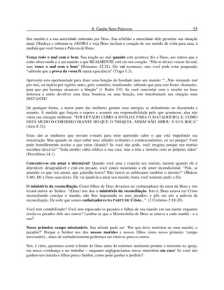 8: Ganhe Sem Palavras 55
Seu marido é a sua autoridade ordenada por Deus. Sua rebelião a autoridade dele permitiu sua situação
atual. Obedeça e submeta-se AGORA e veja Deus inclinar o coração de seu marido de volta para casa, à
medida que você honra a Palavra de Deus.
Vença todo o mal com o bem. Sua reação ao mal quando este acontece diz a Deus, aos outros que a
estão observando e a seu marido o que REALMENTE está em seu coração. “Não te deixes vencer do mal,
mas vence o mal com o bem” (Romanos 12:21). Ele vai acontecer, mas você pode estar preparada,
“sabendo que a prova da vossa fé opera a paciência” (Tiago 1:3).
Aproveite esta oportunidade para dizer uma benção de bondade para seu marido: “...Não tornando mal
por mal, ou injúria por injúria; antes, pelo contrário, bendizendo; sabendo que para isto fostes chamados,
para que por herança alcanceis a bênção” (1 Pedro 3:9). Se você concordar com o insulto ou frase
dolorosa e então devolver uma frase bondosa ou uma benção, isto transformará sua situação num
INSTANTE!
De qualquer forma, a maior parte das mulheres gastam suas energias se defendendo ou discutindo o
assunto. À medida que forçam o esposo a assumir sua responsabilidade pelo que aconteceu, elas não
vêem sua situação melhorar. “FOI LEVADO COMO A OVELHA PARA O MATADOURO; E, COMO
ESTÁ MUDO O CORDEIRO DIANTE DO QUE O TOSQUIA, ASSIM NÃO ABRIU A SUA BOCA”
(Atos 8:32).
Estas são as mulheres que enviam e-mails para mim querendo saber o que está impedindo sua
restauração. Mas quando eu ouço sobre suas atitudes aviltantes e condescendentes, eu sei porque! Você
pode humildemente aceitar o que estou falando? Se você não pode, você imagina porque seu marido
escolheu deixá-la? “Toda mulher sábia edifica a sua casa; mas a tola a derruba com as próprias mãos”
(Provérbios 14:1).
Concentre-se em amar o detestável! Quando você ama e respeita seu marido, mesmo quando ele é
detestável, desagradável e está em pecado, você estará mostrando a ele amor incondicional. “Pois, se
amardes os que vos amam, que galardão tereis? Não fazem os publicanos também o mesmo?” (Mateus
5:46). Dê a Deus suas dores. Ele vai ajudá-la a amar seu marido, basta você somente pedir a Ele.
O ministério da reconciliação. Como filhos de Deus devemos ser embaixadores do amor de Deus e isto
levará outros ao Senhor. “(Deus) nos deu o ministério da reconciliação. Isto é, Deus estava em Cristo
reconciliando consigo o mundo, não lhes imputando os seus pecados; e pôs em nós a palavra da
reconciliação. De sorte que somos embaixadores DA PARTE DE Cristo...” (2 Coríntios 5:18-20).
Você tem contabilizado? Você tem repassado os pecados e falhas de seu marido em sua mente enquanto
revela os pecados dele aos outros? Lembre-se que a Misericórdia de Deus se renova a cada manhã - e a
sua?
Nosso primeiro campo missionário. Sua atitude pode ser: ‘Por que devo ministrar ao meu marido, o
pecador?’ Porque o Senhor nos deu nossos maridos e nossos filhos como nosso primeiro ‘campo
missionário’, antes de verdadeiramente podermos ser efetivos para os outros.
Nós, é claro, queremos correr à frente de Deus antes de estarmos realmente prontas e ministrar na igreja,
em nossa vizinhança e no trabalho – enquanto negligenciamos nosso ministério em casa! Se você não
ganhou seu marido e filhos para o Senhor, como pode ganhar o perdido?
 