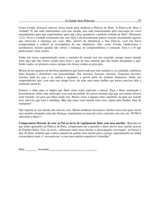 8: Ganhe Sem Palavras 57
Como Cristãs, devemos renovar nossa mente para alinhá-la à Palavra de Deus. A Palavra de Deus é
verdade! “E não sede conformados com este mundo, mas sede transformados pela renovação do vosso
entendimento, para que experimenteis qual seja a boa, agradável, e perfeita vontade de Deus” (Romanos
12:2). Viver a verdade certamente não será fácil e ela normalmente parece loucura inicialmente àqueles
que observam a mudança em você. Mas, através da obediência a Sua Palavra, você em breve
compreenderá e colherá as recompensas de sua obediência. Nós, como Cristãs, obedecemos e
acreditamos, mesmo quando não vemos a mudança ou compreendemos o comando. Esta é a fé que
professamos como crentes.
Todas nós temos experimentado como o caminho do mundo tem nos exaurido, porque temos tentado
fazer algo que não fomos criadas para fazer e agir de uma maneira que não fomos designadas a agir.
Então vamos ver primeiro como e porque nós fomos criadas no princípio.
Muitas de nós querem ser tão boas ajudadoras que fazem tudo por seus maridos e, na realidade, roubamos
deles bençãos e demolimos sua masculinidade. Nós fazemos, fazemos, fazemos. Tomamos decisões,
fazemos tudo na casa e no jardim e ajudamos a prover parte do sustento financeiro. Então nos
surpreendemos que, com todo este tempo livre, ele ache uma outra mulher que parece precisar dele e
realmente querê-lo.
Comece a olhar para os papéis que Deus criou como especiais e únicos. Peça a Deus orientação e
discernimento sobre cada tarefa que você está incumbida. Se estiver fazendo algo que seu marido deveria
estar fazendo, ore para que Deus mude isto. Muitas vezes é alguma mini catástrofe, da qual seu marido
deve salvá-la, que trará a mudança. Mas não cause você mesma uma crise: espere pelo Senhor. Pare de
manipular!
Não importa se seu marido não está em casa. Muitas mulheres buscaram o Senhor nesta área para verem
seus maridos tomando conta das finanças, manutenção ou troca do carro, consertos em casa, etc. NUNCA
subestime a Deus!!!
Compromisso Pessoal: de orar ao Pai ao invés de rapidamente falar com meu marido. “Baseado no
que tenho aprendido da Palavra de Deus, comprometo-me a permitir a Deus mover meu marido através
do Espírito Santo. Vou, ao invés, ‘submergir todos meus desejos e preocupações em oração’, ao buscar a
face de Deus. Entendo que a única maneira de ganhar meu marido para a justiça, especialmente na minha
circunstância atual, é ‘sem palavras’ e com meu espírito respeitável e humilde.”
Data: ________ Assinado:_________________________________
 