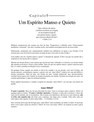 | C a p í t u l o 9 |
Um Espírito Manso e Quieto
“Seja o adorno da esposa...
o homem encoberto no coração;
no incorruptível traje de
um espírito manso e quieto,
que é precioso diante de Deus.”
1 Pedro 3:3-4
Mulheres tempestuosas são comuns nos dias de hoje. Tempestuoso é definido como “ofensivamente
barulhento e insistente”. Isto não é somente aceito, mas também encorajado através da nossa mídia.
Infelizmente, atualmente este comportamento também tem influências na igreja e nos Cristãos. É de
assustar que a taxa de divórcio seja maior na igreja do que a taxa entre os não-cristãos?
Uma mulher com um “espírito manso e quieto” é chamada de capacho. É dito a ela que seu marido não a
respeitará se ela mesma não se impuser.
Maridos até mesmo dizem a suas esposas que elas devem lutar e defender a si mesmas e ao mesmo tempo
dão entrada no divórcio e ficam a outra mulher. Deus diz que um espírito manso e quieto é precioso para
Ele e é o único caminho em direção à cura e restauração.
De qualquer forma, quando um marido se desvia da verdade e cai em pecado, você ouve Cristãos, até
mesmo pastores, aconselharem esposas a agirem com um ‘amor difícil’, embora isto seja anti-bíblico e
destrua casamentos. Além do mais, isto resulta em uma ‘coração endurecido’ que, inevitavelmente,
resultará numa esposa sem vontade ou incapaz de perdoar seu marido. Somente um coração de carne, um
coração quebrantado, é capaz de realmente perdoar.
Neste capítulo buscaremos a verdade a respeito do chamado ‘amor difícil’ e da cura que vem através do
perdão.
Amor Difícil?
O amor é paciente. Deus nos dá uma descrição do amor. Veja se consegue achar a palavra ‘difícil’ ou
qualquer palavra similar: “O amor é sofredor (paciente), é benigno; o amor não é invejoso; o amor não
trata com leviandade, não se ensoberbece. Não se porta com indecência, não busca os seus interesses, não
se irrita, não suspeita mal, não folga com a injustiça, mas folga com a verdade. Tudo sofre, tudo crê,
tudo espera, tudo suporta. O amor nunca falha...” (1 Coríntios 13:4-8).
Este versículo prova que não há lugar para ‘amor difícil’ num casamento, de ambos os lados. O amor que
Jesus viveu e para o qual nos chamou é ‘difícil’ de viver, mas nunca ‘difícil’ em resposta ao outro a quem
amamos.
 