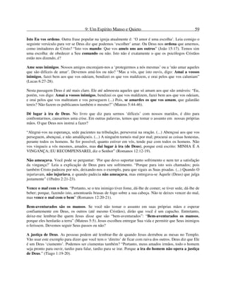 9: Um Espírito Manso e Quieto 59
Isto Eu vos ordeno. Outra frase popular na igreja atualmente é: ‘O amor é uma escolha’. Leia comigo o
seguinte versículo para ver se Deus diz que podemos ‘escolher’ amar. Ou Deus nos ordena que amemos,
como imitadores de Cristo? “Isto vos mando: Que vos ameis uns aos outros” (João 15:17). Temos sim
uma escolha: de obedecer a Seu comando ou não. Isto não é exatamente o que os psicólogos Cristãos
estão nos dizendo, é?
Ame seus inimigos. Nossos amigos encorajam-nos a ‘protegermos a nós mesmas’ ou a ‘não amar aqueles
que são difíceis de amar’. Devemos amá-los ou não? “Mas a vós, que isto ouvis, digo: Amai a vossos
inimigos, fazei bem aos que vos odeiam, bendizei os que vos maldizem, e orai pelos que vos caluniam”
(Lucas 6:27-28).
Nesta passagem Deus é até mais claro. Ele até admoesta aqueles que só amam aos que são amáveis: “Eu,
porém, vos digo: Amai a vossos inimigos, bendizei os que vos maldizem, fazei bem aos que vos odeiam,
e orai pelos que vos maltratam e vos perseguem (...) Pois, se amardes os que vos amam, que galardão
tereis? Não fazem os publicanos também o mesmo?” (Mateus 5:44-46).
Dê lugar à ira de Deus. No livro que diz para sermos ‘difíceis’ com nossos maridos, é dito para
confrontarmos, causarmos uma crise. Em outras palavras, temos que tomar o assunto em nossas próprias
mãos. O que Deus nos instrui a fazer?
“Alegrai-vos na esperança, sede pacientes na tribulação, perseverai na oração. (...) Abençoai aos que vos
perseguem, abençoai, e não amaldiçoeis. (...) A ninguém torneis mal por mal; procurai as coisas honestas,
perante todos os homens. Se for possível, quanto estiver em vós, tende paz com todos os homens. Não
vos vingueis a vós mesmos, amados, mas dai lugar à ira (de Deus), porque está escrito: MINHA É A
VINGANÇA; EU RECOMPENSAREI, diz o Senhor” (Romanos 12:12-19).
Não ameaçava. Você pode se perguntar: ‘Por que devo suportar tanto sofrimento e nem ter a satisfação
da vingança?’ Leia a explicação de Deus para seu sofrimento. “Porque para isto sois chamados; pois
também Cristo padeceu por nós, deixando-nos o exemplo, para que sigais as Suas pisadas. (...) Quando O
injuriavam, não injuriava, e quando padecia não ameaçava, mas entregava-se Àquele (Deus) que julga
justamente” (1Pedro 2:21-23).
Vence o mal com o bem. “Portanto, se o teu inimigo tiver fome, dá-lhe de comer; se tiver sede, dá-lhe de
beber; porque, fazendo isto, amontoarás brasas de fogo sobre a sua cabeça. Não te deixes vencer do mal,
mas vence o mal com o bem” (Romanos 12:20-21).
Bem-aventurados são os mansos. Se você não tomar o assunto em suas próprias mãos e esperar
confiantemente em Deus, os outros (até mesmo Cristãos), dirão que você é um capacho. Entretanto,
deixe-me lembrar-lhe quem Jesus disse que são “bem-aventurados”: “Bem-aventurados os mansos,
porque eles herdarão a terra” (Mateus 5:5). Jesus escolheu entregar Sua vida e permitir que Seus inimigos
o ferissem. Devemos seguir Seus passos ou não?
A justiça de Deus. As pessoas podem até lembrar-lhe de quando Jesus derrubou as mesas no Templo.
Vão usar este exemplo para dizer que você tem o ‘direito’ de ficar com raiva dos outros. Deus diz que Ele
é um Deus ‘ciumento’. Podemos ser ciumentas também? “Portanto, meus amados irmãos, todo o homem
seja pronto para ouvir, tardio para falar, tardio para se irar. Porque a ira do homem não opera a justiça
de Deus.” (Tiago 1:19-20).
 