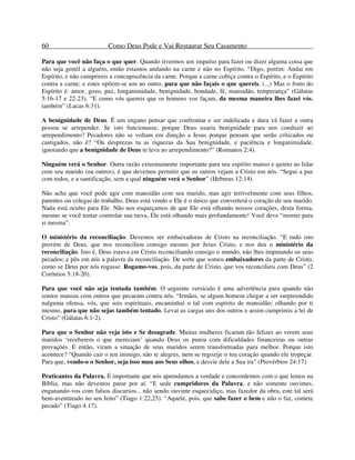 60 Como Deus Pode e Vai Restaurar Seu Casamento
Para que você não faça o que quer. Quando tivermos um impulso para fazer ou dizer alguma coisa que
não seja gentil a alguém, então estamos andando na carne e não no Espírito. “Digo, porém: Andai em
Espírito, e não cumprireis a concupiscência da carne. Porque a carne cobiça contra o Espírito, e o Espírito
contra a carne; e estes opõem-se um ao outro, para que não façais o que quereis. (...) Mas o fruto do
Espírito é: amor, gozo, paz, longanimidade, benignidade, bondade, fé, mansidão, temperança” (Gálatas
5:16-17 e 22-23). “E como vós quereis que os homens vos façam, da mesma maneira lhes fazei vós,
também” (Lucas 6:31).
A benignidade de Deus. É um engano pensar que confrontar e ser indelicada e dura vá fazer a outra
pessoa se arrepender. Se isto funcionasse, porque Deus usaria benignidade para nos conduzir ao
arrependimento? Pecadores não se voltam em direção a Jesus porque pensam que serão criticados ou
castigados, não é? “Ou desprezas tu as riquezas da Sua benignidade, e paciência e longanimidade,
ignorando que a benignidade de Deus te leva ao arrependimento?” (Romanos 2:4).
Ninguém verá o Senhor. Outra razão extremamente importante para seu espírito manso e quieto ao lidar
com seu marido (ou outros), é que devemos permitir que os outros vejam a Cristo em nós. “Segui a paz
com todos, e a santificação, sem a qual ninguém verá o Senhor” (Hebreus 12:14).
Não ache que você pode agir com mansidão com seu marido, mas agir terrivelmente com seus filhos,
parentes ou colegas de trabalho. Deus está vendo e Ele é o único que converterá o coração de seu marido.
Nada está oculto para Ele. Não nos esqueçamos de que Ele está olhando nossos corações, desta forma,
mesmo se você tentar controlar sua raiva, Ele está olhando mais profundamente! Você deve “morrer para
si mesma”.
O ministério da reconciliação. Devemos ser embaixadoras de Cristo na reconciliação. “E tudo isto
provém de Deus, que nos reconciliou consigo mesmo por Jesus Cristo, e nos deu o ministério da
reconciliação. Isto é, Deus estava em Cristo reconciliando consigo o mundo, não lhes imputando os seus
pecados; e pôs em nós a palavra da reconciliação. De sorte que somos embaixadores da parte de Cristo,
como se Deus por nós rogasse. Rogamo-vos, pois, da parte de Cristo, que vos reconcilieis com Deus” (2
Coríntios 5:18-20).
Para que você não seja tentada também. O seguinte versículo é uma advertência para quando não
somos mansas com outros que pecaram contra nós. “Irmãos, se algum homem chegar a ser surpreendido
nalguma ofensa, vós, que sois espirituais, encaminhai o tal com espírito de mansidão; olhando por ti
mesmo, para que não sejas também tentado. Levai as cargas uns dos outros e assim cumprireis a lei de
Cristo” (Gálatas 6:1-2).
Para que o Senhor não veja isto e Se desagrade. Muitas mulheres ficaram tão felizes ao verem seus
maridos ‘receberem o que mereciam’ quando Deus os puniu com dificuldades financeiras ou outras
provações. E então, viram a situação de seus maridos serem transformadas para melhor. Porque isto
acontece? “Quando cair o teu inimigo, não te alegres, nem se regozije o teu coração quando ele tropeçar.
Para que, vendo-o o Senhor, seja isso mau aos Seus olhos, e desvie dele a Sua ira” (Provérbios 24:17).
Praticantes da Palavra. É importante que nós aprendamos a verdade e concordemos com o que lemos na
Bíblia, mas não devemos parar por aí. “E sede cumpridores da Palavra, e não somente ouvintes,
enganando-vos com falsos discursos... não sendo ouvinte esquecidiço, mas fazedor da obra, este tal será
bem-aventurado no seu feito” (Tiago 1:22,25). “Aquele, pois, que sabe fazer o bem e não o faz, comete
pecado” (Tiago 4:17).
 