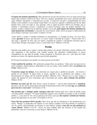 9: Um Espírito Manso e Quieto 61
O engano dos homens abomináveis. Deus adverte-nos de que não devemos ouvir ou seguir pessoas que
digam algo contrário à Palavra de Deus. “Por isso, amados, aguardando estas coisas, procurai que Dele
sejais achados imaculados e irrepreensíveis em paz. E tende por salvação a longanimidade de nosso
Senhor; como também o nosso amado irmão Paulo vos escreveu, segundo a sabedoria que lhe foi dada;
falando disto, como em todas as suas epístolas, entre as quais há pontos difíceis de entender, que os
indoutos e inconstantes torcem, e igualmente as outras Escrituras, para sua própria perdição. Vós,
portanto, amados, sabendo isto de antemão, guardai-vos de que, pelo engano dos homens abomináveis,
sejais juntamente arrebatados, e descaiais da vossa firmeza. Antes crescei na graça e conhecimento de
nosso Senhor e Salvador, Jesus Cristo” (2 Pedro 3:14-18).
‘Amor difícil’ é errado e contradiz totalmente os ensinamentos e o exemplo de Jesus. Ao invés disto,
vamos aprender de Jesus, que descreve a si como “manso e humilde de coração”. “Tomai sobre vós o
meu jugo, e aprendei de mim, que sou manso e humilde de coração; e encontrareis descanso para as
vossas almas. Porque o meu jugo é suave e o meu fardo é leve” (Mateus 11:29-30).
Perdão
Somente uma mulher que é mansa e quieta pode perdoar seu marido. Entretanto, muitas mulheres têm
sido enganadas e não perdoam seus maridos porque não entendem completamente as graves
conseqüências de sua falta de perdão. Vamos pesquisar as Escrituras para ver o que Deus diz sobre
perdoar aos outros. Eis algumas questões que devemos perguntar:
Q. Por que devo perdoar meu marido e as outras pessoas envolvidas?
Cristo também lhe perdoou. Nós perdoamos porque Deus nos perdoou. “Antes sede uns para com os
outros benignos, misericordiosos, perdoando-vos uns aos outros, como também Deus vos perdoou em
Cristo” (Efésios 4:32).
O precioso sangue da aliança. Jesus derramou seu sangue para o perdão de pecados - até mesmo o
pecado de seu marido! “E quase todas as coisas, segundo a lei, se purificam com sangue; e sem
derramamento de sangue não há remissão (perdão)” (Hebreus 9:22). “Porque isto é o meu sangue; o
sangue (da aliança) do novo testamento, que é derramado por muitos, para remissão dos pecados”
(Mateus 26:28).
Reafirme seu amor por ele. Para aliviar o pesar do ofensor: “...deveis antes perdoar-lhe e consolá-lo,
para que o tal não seja de modo algum devorado de demasiada tristeza. Por isso vos rogo que confirmeis
para com ele o vosso amor” (2 Coríntios 2:7-8).
Não permita que o ‘inimigo’ ganhe vantagem sobre nós. Satanás pode usar a falta de perdão contra
você para ganhar vantagem. “E a quem perdoardes alguma coisa, também eu; porque, o que eu também
perdoei, (...) por amor de vós o fiz na presença de Cristo; para que não sejamos vencidos por Satanás,
porque não ignoramos os seus ardis” (2 Coríntios 2:10-11).
Nosso Pai não perdoará SEUS pecados. Deus disse que não nos perdoaria se não perdoássemos aos
outros. “Porque, se perdoardes aos homens as suas ofensas, também vosso Pai celestial vos perdoará a
vós. Se, porém, não perdoardes aos homens as suas ofensas, também vosso Pai vos não perdoará as
vossas ofensas” (Mateus 6:14-15). “Assim vos fará, também, Meu Pai celestial, se do coração não
perdoardes, cada um a seu irmão, as suas ofensas” (Mateus 18:35).
 