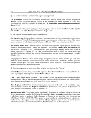 62 Como Deus Pode e Vai Restaurar Seu Casamento
Q. Mas o ofensor não deve estar arrependido para que eu perdoe?
Pai, perdoa-lhes. Aqueles que crucificaram a Jesus nunca pediram perdão, nem estavam arrependidos
pelo que estavam fazendo ou pelo que fizeram. Se nós somos Cristãs, somos imitadoras de Cristo, desta
forma, devemos imitar Seu exemplo. “E dizia Jesus: Pai, perdoa-lhes, porque não sabem o que fazem”
(Lucas 23:24).
Quando Estevão estava sendo apedrejado, ele clamou pouco antes de morrer: “Senhor, não lhes imputes
este pecado” (Atos 7:60). Você pode fazer menos do que isto?!
Q. Mas com que freqüência Deus espera que eu perdoe?
Setenta vezes sete. Muitas mulheres exclamam: ‘Mas meu marido fez isto comigo antes, durante todo o
nosso casamento!’ Quando Pedro perguntou quantas vezes ele deveria perdoar, Jesus disse: “Não te digo
que até sete; mas, até setenta vezes sete” (Mateus 18:22). Isto é 490 vezes para a mesma ofensa!
Não lembre nunca mais. Perdoar significa realmente que esquecerei aquele pecado, mesmo numa
discussão, mesmo no divórcio? “Porque lhes perdoarei a sua maldade, e nunca mais Me lembrarei dos
seus pecados” (Jeremias 31:34). “Assim como está longe o oriente do ocidente, assim afasta de nós as
nossas transgressões” (Salmos 103:12). “Não tornando mal por mal, ou injúria por injúria; antes, pelo
contrário, bendizendo; sabendo que para isto fostes chamados, para que por herança alcanceis a bênção”
(1 Pedro 3:9).
Esteja preparada; Satanás tentará trazer antigas transgressões em sua mente, mesmo que você tenha
perdoado. Muitas mulheres, cujos maridos foram infiéis, vivenciaram ‘flashbacks’, mesmo após seus
maridos voltarem para casa, quase como um trauma de guerra ‘espiritual’. Elas dizem que precisam
perdoar continuamente, às vezes diariamente.
Q. Como posso perdoar da forma como Deus me pede para fazer em Sua Palavra?
Somente Deus. Somente Deus pode ajudá-la a perdoar. Você deve humilhar-se e pedir que Ele lhe dê a
graça. “Quem pode perdoar pecados, senão Deus?” (Marcos 2:7).
Peça. “...Nada tendes, porque não pedis” (Tiago 4:2). Peça a Deus que perdoe seu marido através de você
enquanto clama a Ele. (Para mais ajuda sobre como você pode realmente perdoar seu marido, adquira
nossa fita de testemunho para você ouvir como Deus fez isto por mim!)
Deus dá graça aos humildes. Como consigo a graça que preciso? “Revesti-vos de humildade, porque
Deus resiste aos soberbos, mas dá graça aos humildes. Humilhai-vos, pois, debaixo da potente mão de
Deus, para que a seu tempo vos exalte.” (1 Pedro 5:5-6).
Abateu seu coração. Como posso ganhar humildade? “Porquanto se rebelaram contra as palavras de
Deus e desprezaram o conselho do Altíssimo. Portanto, lhes abateu o coração com trabalho; tropeçaram,
e não houve quem os ajudasse. Então clamaram ao Senhor na sua angústia, e os livrou das suas
dificuldades” (Salmos 107:11-13). “Mas, quanto a mim, humilhava a minha alma com o jejum, e a
minha oração voltava para o meu seio” (Salmos 35:13). Algumas vezes poderá ser através de uma
enfermidade que Ele aquietará e humilhará você. Não lute contra isto - é Deus operando!
 