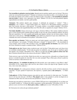9: Um Espírito Manso e Quieto 63
Vai reconciliar-te primeiro com teu irmão. Quando preciso perdoar aqueles que me feriram? Não devo
sentir-me convencida disto primeiro? “Portanto, se trouxeres a tua oferta ao altar, e aí te lembrares de que
teu irmão tem alguma coisa contra ti, deixa ali diante do altar a tua oferta, e vai reconciliar-te primeiro
com teu irmão e, depois, vem e apresenta a tua oferta” (Mateus 5:23-24). Se você não perdoou alguém,
especialmente seu marido, você deve pedir perdão.
Amargura. Não perdoar alguém gera amargura. A definição de amargura é ‘veneno’! “Toda a
amargura, e ira, e cólera (...) sejam tiradas dentre vós.” Efésios 4:31. Não perdoar alguém é corrosivo
para você mesma, não para a outra pessoa! “O coração conhece a sua própria amargura” (Provérbios
14:10). “Porventura não esquadrinhará Deus isso? Pois Ele sabe os segredos do coração” (Salmos 44:21).
Um irmão ofendido. Esteja certa de que você siga as diretrizes bíblicas. Ouvi muitas mulheres dizerem
que as coisas ficaram piores quando pediram perdão ou que isto não causou nenhuma melhora. Eu posso
falar por experiência. Às vezes, quando pedi perdão para alguém, declarei isto da forma errada e ofendi
ainda mais a outra pessoa. “O irmão ofendido é mais difícil de conquistar do que uma cidade forte; e as
contendas são como os ferrolhos de um palácio” (Provérbios 18:19).
Para agradar aos homens. Tenha em mente que você pode enganar a seu marido, mas Deus conhece
suas motivações e seu coração. “O Senhor olha para o coração” (1 Samuel 16:7). “...Na sinceridade de
vosso coração, como a Cristo. Não servindo à vista, como para agradar aos homens, mas como servos
de Cristo, fazendo de coração a vontade de Deus” (Efésios 6:5-6).
Toda palavra em vão. Prepare todas as palavras que você irá dizer! Toda palavra que você disser deve
ser escolhida cuidadosamente. “O tolo não tem prazer na sabedoria, mas só em que se manifeste aquilo
que agrada o seu coração” (Provérbios 18:2). “Mas eu vos digo que de toda a palavra ociosa (em vão)
que os homens disserem hão de dar conta no dia do juízo” (Mateus 12:36).
Tente escrever o que você irá falar. Então leia em alta voz o que escreveu, colocando-se no lugar da outra
pessoa e ouvindo do ponto de vista dela. Isto soa como acusação? Peça a Deus para colocar as palavras
certas na sua boca e falar através de você.
Muitas palavras. “Na multidão de palavras não falta pecado, mas o que modera os seus lábios é sábio”
(Provérbios 10:19). Apenas diga o que você fez; não comece a frase com algo do tipo ‘Quando você fez
isto, e isto e isto, bem, então eu...’.
Ele não ameaçou. Se a outra pessoa começar a atacá-la, não abra sua boca, exceto se houver algo para
concordar. “O qual, quando O injuriavam, não injuriava, e quando padecia não ameaçava...” (1 Pedro
2:23).
Cada palavra. O Filho Pródigo preparou suas palavras após sua decisão de voltar para casa: “Levantar-
me-ei e irei ter com meu pai, e dir-lhe-ei: Pai, pequei contra o céu e perante ti; já não sou digno de ser
chamado teu filho; faze-me como um dos teus jornaleiros” (Lucas 15:18-19).
Garanta que suas palavras sejam doces e suaves TODA VEZ que tiver a oportunidade de ver ou falar com
seu marido! Lembre-se: “A doçura dos lábios aumentará o ensino (persuasão)” (Provérbios 16:21). E: “As
palavras suaves são favos de mel, doces para a alma, e saúde para os ossos” (Provérbios 16:24).
Q. Como posso ter certeza de que realmente perdoei?
 