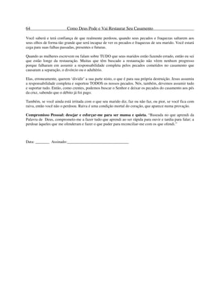 64 Como Deus Pode e Vai Restaurar Seu Casamento
Você saberá e terá confiança de que realmente perdoou, quando seus pecados e fraquezas saltarem aos
seus olhos de forma tão grande que será incapaz de ver os pecados e fraquezas de seu marido. Você estará
cega para suas falhas passadas, presentes e futuras.
Quando as mulheres escrevem ou falam sobre TUDO que seus maridos estão fazendo errado, então eu sei
que estão longe da restauração. Muitas que têm buscado a restauração não vêem nenhum progresso
porque falharam em assumir a responsabilidade completa pelos pecados cometidos no casamento que
causaram a separação, o divórcio ou o adultério.
Elas, erroneamente, querem ‘dividir’ a sua parte nisto, o que é para sua própria destruição. Jesus assumiu
a responsabilidade completa e suportou TODOS os nossos pecados. Nós, também, devemos assumir tudo
e suportar tudo. Então, como crentes, podemos buscar o Senhor e deixar os pecados do casamento aos pés
da cruz, sabendo que o débito já foi pago.
Também, se você ainda está irritada com o que seu marido diz, faz ou não faz, ou pior, se você fica com
raiva, então você não o perdoou. Raiva é uma condição mortal do coração, que aparece numa provação.
Compromisso Pessoal: desejar e esforçar-me para ser mansa e quieta. “Baseada no que aprendi da
Palavra de Deus, comprometo-me a fazer tudo que aprendi ao ser rápida para ouvir e tardia para falar; a
perdoar àqueles que me ofenderam e fazer o que puder para reconciliar-me com os que ofendi.”
Data: _______ Assinado:_______________________________
 