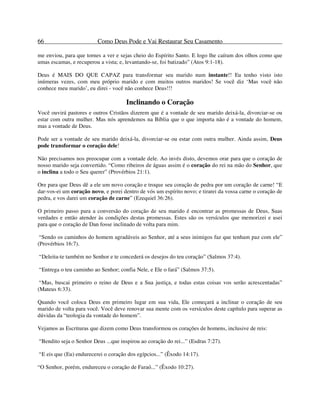 66 Como Deus Pode e Vai Restaurar Seu Casamento
me enviou, para que tornes a ver e sejas cheio do Espírito Santo. E logo lhe caíram dos olhos como que
umas escamas, e recuperou a vista; e, levantando-se, foi batizado” (Atos 9:1-18).
Deus é MAIS DO QUE CAPAZ para transformar seu marido num instante!! Eu tenho visto isto
inúmeras vezes, com meu próprio marido e com muitos outros maridos! Se você diz ‘Mas você não
conhece meu marido’, eu direi - você não conhece Deus!!!
Inclinando o Coração
Você ouvirá pastores e outros Cristãos dizerem que é a vontade de seu marido deixá-la, divorciar-se ou
estar com outra mulher. Mas nós aprendemos na Bíblia que o que importa não é a vontade do homem,
mas a vontade de Deus.
Pode ser a vontade de seu marido deixá-la, divorciar-se ou estar com outra mulher. Ainda assim, Deus
pode transformar o coração dele!
Não precisamos nos preocupar com a vontade dele. Ao invés disto, devemos orar para que o coração de
nosso marido seja convertido. “Como ribeiros de águas assim é o coração do rei na mão do Senhor, que
o inclina a todo o Seu querer” (Provérbios 21:1).
Ore para que Deus dê a ele um novo coração e troque seu coração de pedra por um coração de carne! “E
dar-vos-ei um coração novo, e porei dentro de vós um espírito novo; e tirarei da vossa carne o coração de
pedra, e vos darei um coração de carne” (Ezequiel 36:26).
O primeiro passo para a conversão do coração de seu marido é encontrar as promessas de Deus, Suas
verdades e então atender às condições destas promessas. Estes são os versículos que memorizei e usei
para que o coração de Dan fosse inclinado de volta para mim.
“Sendo os caminhos do homem agradáveis ao Senhor, até a seus inimigos faz que tenham paz com ele”
(Provérbios 16:7).
“Deleita-te também no Senhor e te concederá os desejos do teu coração” (Salmos 37:4).
“Entrega o teu caminho ao Senhor; confia Nele, e Ele o fará” (Salmos 37:5).
“Mas, buscai primeiro o reino de Deus e a Sua justiça, e todas estas coisas vos serão acrescentadas”
(Mateus 6:33).
Quando você coloca Deus em primeiro lugar em sua vida, Ele começará a inclinar o coração de seu
marido de volta para você. Você deve renovar sua mente com os versículos deste capítulo para superar as
dúvidas da “teologia da vontade do homem”.
Vejamos as Escrituras que dizem como Deus transformou os corações de homens, inclusive de reis:
“Bendito seja o Senhor Deus ...que inspirou ao coração do rei...” (Esdras 7:27).
“E eis que (Eu) endurecerei o coração dos egípcios...” (Êxodo 14:17).
“O Senhor, porém, endureceu o coração de Faraó...” (Êxodo 10:27).
 