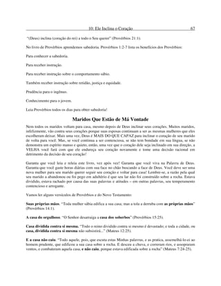 10: Ele Inclina o Coração 67
“(Deus) inclina (coração do rei) a todo o Seu querer” (Provérbios 21:1).
No livro de Provérbios aprendemos sabedoria. Provérbios 1:2-7 lista os benefícios dos Provérbios:
Para conhecer a sabedoria.
Para receber instrução.
Para receber instrução sobre o comportamento sábio.
Também receber instrução sobre retidão, justiça e equidade.
Prudência para o ingênuo.
Conhecimento para o jovem.
Leia Provérbios todos os dias para obter sabedoria!
Maridos Que Estão de Má Vontade
Nem todos os maridos voltam para casa, mesmo depois de Deus inclinar seus corações. Muitos maridos,
infelizmente, vão contra seus corações porque suas esposas continuam a ser as mesmas mulheres que eles
escolheram deixar. Mais uma vez, Deus é MAIS DO QUE CAPAZ para inclinar o coração de seu marido
de volta para você. Mas, se você continua a ser contenciosa, se não tem bondade em sua língua, se não
demonstra um espírito manso e quieto, então, uma vez que o coração dele seja inclinado em sua direção, a
VELHA você fará com que ele endureça seu coração novamente e tome uma decisão racional em
detrimento da decisão de seu coração!
Garanta que você leia e releia este livro, vez após vez! Garanta que você viva na Palavra de Deus.
Garanta que você gaste horas diárias com sua face no chão buscando a face de Deus. Você deve ser uma
nova mulher para seu marido querer seguir seu coração e voltar para casa! Lembre-se, a razão pela qual
seu marido a abandonou ou foi pego em adultério é que seu lar não foi construído sobre a rocha. Estava
dividido, estava rachado por causa das suas palavras e atitudes – em outras palavras, seu temperamento
contencioso e arrogante.
Vamos ler alguns versículos de Provérbios e do Novo Testamento:
Suas próprias mãos. “Toda mulher sábia edifica a sua casa; mas a tola a derruba com as próprias mãos”
(Provérbios 14:1).
A casa do orgulhoso. “O Senhor desarraiga a casa dos soberbos” (Provérbios 15:25).
Casa dividida contra si mesma. “Todo o reino dividido contra si mesmo é devastado; e toda a cidade, ou
casa, dividida contra si mesma não subsistirá...” (Mateus 12:25).
E a casa não caiu. “Todo aquele, pois, que escuta estas Minhas palavras, e as pratica, assemelhá-lo-ei ao
homem prudente, que edificou a sua casa sobre a rocha. E desceu a chuva, e correram rios, e assopraram
ventos, e combateram aquela casa, e não caiu, porque estava edificada sobre a rocha” (Mateus 7:24-25).
 