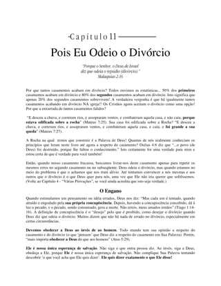 | | C a p í t u l o 11 |
Pois Eu Odeio o Divórcio
“Porque o Senhor, o Deus de Israel
diz que odeia o repúdio (divórcio).”
Malaquias 2:16
Por que tantos casamentos acabam em divórcio? Todos ouvimos as estatísticas... 50% dos primeiros
casamentos acabam em divórcio e 80% dos segundos casamentos acabam em divórcio. Isto significa que
apenas 20% dos segundos casamentos sobrevivem! A verdadeira vergonha é que há igualmente tantos
casamentos acabando em divórcio NA igreja!! Os Cristãos agora aceitam o divórcio como uma opção!
Por que a enxurrada de tantos casamentos falidos?
“E desceu a chuva, e correram rios, e assopraram ventos, e combateram aquela casa, e não caiu, porque
estava edificada sobre a rocha” (Mateus 7:25). Sua casa foi edificada sobre a Rocha? “E desceu a
chuva, e correram rios, e assopraram ventos, e combateram aquela casa, e caiu, e foi grande a sua
queda” (Mateus 7:27).
A Rocha na qual temos que construir é a Palavra de Deus! Quantas de nós realmente conheciam os
princípios que leram neste livro até agora a respeito do casamento? Oséias 4:6 diz que “...o povo (de
Deus) foi destruído, porque lhe faltou o conhecimento.” Isto certamente foi uma verdade para mim e
estou certa de que é verdade para você também!
Então, quando nosso casamento fracassa, buscamos livrar-nos deste casamento apenas para repetir os
mesmos erros no segundo casamento ou no subseqüente. Deus odeia o divórcio, mas quando estamos no
meio do problema é que o achamos que nos trará alívio. Até tentamos convencer a nós mesmas e aos
outros que o divórcio é o que Deus quer para nós, uma vez que Ele não iria querer que sofrêssemos.
(Volte ao Capítulo 4 - “Várias Provações”, se você ainda acredita que isto seja verdade.)
O Engano
Quando estimulamos um pensamento ou idéia errados, Deus nos diz: “Mas cada um é tentado, quando
atraído e engodado pela sua própria concupiscência. Depois, havendo a concupiscência concebido, dá à
luz o pecado; e o pecado, sendo consumado, gera a morte. Não erreis, meus amados irmãos” (Tiago 1:14-
16). A definição de concupiscência é o “desejo” pelo que é proibido, como desejar o divórcio quando
Deus diz que odeia o divórcio. Muitos dizem que não há nada de errado no divórcio, especialmente em
certas circunstâncias.
Devemos obedecer a Deus ao invés de ao homem. Todo mundo tem sua opinião a respeito do
casamento e do divórcio (o que ‘pensam’ que Deus diz a respeito do casamento em Sua Palavra). Porém,
“mais importa obedecer a Deus do que aos homens” (Atos 5:29).
Ele é nossa única esperança de salvação. Não siga o que outra pessoa diz. Ao invés, siga a Deus,
obedeça a Ele, porque Ele é nossa única esperança de salvação. Não complique Sua Palavra tentando
descobrir ‘o que você acha que Ele quis dizer’. Ele quis dizer exatamente o que Ele disse!
 