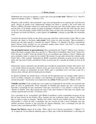 1: Minha Amada 7
fundamento das coisas que se esperam, e a prova das coisas que se não vêem” (Hebreus 11:1). “Sem fé é
impossível agradar (a Deus)...” (Hebreus 11:6).
Ninguém, a não ser Deus, sabe exatamente o que você está passando ou as respostas que você necessita
agora. Através da oração (você simplesmente falando com Deus) e ouvindo a Ele (você lendo sua
Palavra: a Bíblia), Ele pode conduzi-la à vitória que Ele tem para você. Não escolha seguir o que outros
possam dizer, os do mundo, amigos na igreja ou qualquer conselheiro que lhe fale sobre algo que ouviu
ou leu. Se você está orando e lendo a Palavra de Deus, Deus vai falar com você primeiro, no seu coração
ou durante sua leitura da Palavra, e então alguém irá confirmar a direção na qual Ele está orientando
você.
A maioria das pessoas, Cristãs ou não, dizem coisas que soam bem e parecem boas à carne. Mas se o que
disserem não seguir as Escrituras, está errado! Você estará em areia movediça. “Bem-aventurado o
homem que não anda segundo o conselho dos ímpios” (Salmos 1:1). Quando é de Deus, normalmente
parece loucura (como acreditar em seu casamento quando outros dizem “caia fora!”) e isto sempre
necessita da ajuda do Espírito Santo para efetuar.
Não aja impulsivamente ou apressadamente. Deus normalmente diz “Espere!”. Muitas vezes, durante a
espera, Ele muda a situação. Deus disse que Ele é o “Maravilhoso, Conselheiro, Deus Forte” (Isaías 9:6).
Você não quer o melhor? Você não gostaria de ter um conselheiro que conheça o futuro? Alguém que
possa realmente mudar o coração do seu marido? Há somente Um que pode mostrar-lhe a direção certa.
Confie Nele e Nele somente! Atualmente há MAIS casamentos destruídos na igreja do há no mundo,
então, não siga outro Cristão, conselheiro Cristão, ou pastor que dê o conselho do mundo ao invés do de
Deus.
Infelizmente, muitos casamentos são destruídos por conselheiros matrimoniais Cristãos. Eles fazem você
e seu marido falarem do passado e dizerem coisas que nunca deveriam ser ditas. Frases cruéis que são
mentiras do inimigo ou sentimentos da carne. Então, após o conselheiro ouvir você dizer o que ele a
induziu a dizer, dirá que não há solução para sua situação.
Se alguém (incluindo seu marido) disse a você que não há esperança para sua situação, então comece a
louvar ao Senhor. Situações sem solução e sem esperança são exatamente o que o Senhor escolhe para
mostrar Seu poder! “Aos homens é isso impossível, mas a Deus TUDO é possível!” (Mateus 19:26).
Trabalhe com Deus. E não acredite que, sem a ajuda ou a cooperação de seu marido, seu casamento não
pode ser salvo ou aperfeiçoado. Nosso ministério foi fundado para aqueles que são o único parceiro
buscando a restauração de seus casamentos! Tudo que é necessário é o seu coração e a força de Deus.
“Quanto ao Senhor, Seus olhos passam por toda a terra, para mostrar-se forte para com aqueles cujo
coração é perfeito para com Ele.” (2 Crônicas 16:9).
Tive o privilégio de ser “aconselhada” pelo Melhor Conselheiro e quero compartilhar um pouco do que
Ele me disse através da Sua Palavra. Duas situações não são exatamente iguais, todavia, a Palavra de
Deus se aplica a todas as situações. “Bendito seja o Deus e Pai de nosso Senhor Jesus Cristo, o Pai das
misericórdias e o Deus de toda a consolação; que nos consola em toda a nossa tribulação, para que
também possamos consolar os que estiverem em alguma tribulação, com a consolação com que nós
mesmos somos consolados por Deus” (2 Coríntios 1:3-4).
Busque Sua Palavra, depois de ter orado. “Pedi e dar-se-vos-á; buscai e encontrareis...” (Mateus 7:7).
“E, se algum de vós tem falta de sabedoria, peça-a a Deus, que a todos dá liberalmente e o não lança em
 