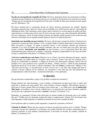 70 Como Deus Pode e Vai Restaurar Seu Casamento
Eu não me envergonho do evangelho de Cristo. Por favor, permaneça firme nos ensinamentos de Deus,
a despeito do que é popular ou de quantas pessoas em sua igreja se divorciaram e/ou cassaram novamente.
“Porque não me envergonho do evangelho de Cristo, pois é o poder de Deus para salvação de todo aquele
que crê” (Romanos 1:16).
Por favor, entenda que se casamentos devem ser salvos, devemos permanecer na verdade! Aqueles
segundos casamentos que ‘parecem’ felizes são na realidade viver sobre fracasso, não um testemunho da
fidelidade de Deus. Eles continuam a fazer muitos outros sofrerem ou viverem aquém do melhor de Deus,
especialmente as crianças que sofrem mais! E fazem com que muitos, que estão enfrentando dificuldades
em seus casamentos, caiam. É muito tentador arrumar um segundo marido quando muitos professam que
acharam a felicidade em seu segundo marido depois de terem se livrado do primeiro!
Instruindo com mansidão aos que resistem. Por favor, não discuta o assunto do divórcio. Cada pessoa é
responsável somente por falar, ensinar e viver a verdade. Então o Espírito Santo trará o convencimento e
Deus converterá o coração. “E rejeita as questões loucas, e sem instrução, sabendo que produzem
contendas. E ao servo do Senhor não convém contender, mas sim, ser manso para com todos, apto para
ensinar, sofredor. Instruindo com mansidão aos que resistem, a ver se porventura Deus lhes dará
arrependimento para conhecerem a verdade, e tornarem a despertar, desprendendo-se dos laços do diabo,
em que à vontade dele estão presos” (2 Timóteo 2:23-26).
A árvore é conhecida por seus frutos. Podemos ver os ‘frutos’ em muitas lideranças da igreja - aqueles
que permitiram um amplo abuso de ‘exceções’ para o divórcio. Temos visto que isto começou com a
brecha da ‘infidelidade ou adultério’ e chegou ao divórcio por praticamente qualquer motivo! Há um
paralelo com o que aconteceu com a questão do aborto... estupro, incesto, e saúde da mãe atualmente
significam menos de 1% de todos os abortos realizados! “Por seus frutos os conhecereis” (Mateus 7:16).
“Ou fazei a árvore boa, e o seu fruto bom, ou fazei a árvore má, e o seu fruto mau; porque pelo fruto se
conhece a árvore” (Mateus 12:33). Podemos ver claramente o mau fruto que tem sido produzido por
comprometerem a Palavra de Deus - casamentos destruídos e votos quebrados.
As Questões
Por que devemos compreender e seguir a Lei de Deus a respeito do casamento?
Porque famílias têm sido destruídas, e sem a família, o fundamento no qual nossa terra se apóia será
removido, e grande será nossa queda! Nós, como Cristãos, seremos culpados. Não podemos apontar o
dedo para os outros, porque Deus nos promete como crentes que “...se o Meu povo, que se chama pelo
Meu nome, se humilhar e orar, e buscar a Minha face e se converter dos seus maus caminhos, então Eu
ouvirei dos céus e perdoarei seus pecados, e sararei a sua terra” (2 Crônicas 7:14).
Entretanto, os casamentos Cristãos estão perecendo na mesma medida de destruição que os do mundo.
Por que? “O Meu povo foi destruído, porque lhe faltou o conhecimento” (Oséias 4:6). Os Cristãos têm
sido enganados e estão seguindo os caminhos do mundo ao invés dos caminhos de Deus.
Como podemos saber se estamos sendo enganados a respeito do casamento e divórcio?
Voltando às fábulas. Muitos dos que sentam nos bancos da igreja não querem ouvir a verdade. “Porque
virá tempo em que não suportarão a sã doutrina; mas, tendo comichão nos ouvidos, amontoarão para si
doutores conforme as suas próprias concupiscências. E desviarão os ouvidos da verdade, voltando às
fábulas” (2 Timóteo 4:3-4).
 