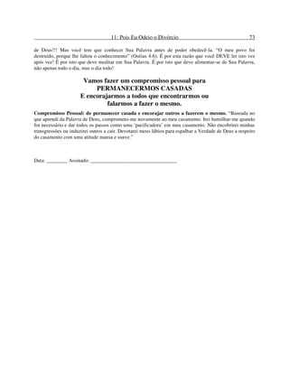 11: Pois Eu Odeio o Divórcio 73
de Deus!!! Mas você tem que conhecer Sua Palavra antes de poder obedecê-la. “O meu povo foi
destruído, porque lhe faltou o conhecimento” (Oséias 4:6). É por esta razão que você DEVE ler isto vez
após vez! É por isto que deve meditar em Sua Palavra. É por isto que deve alimentar-se de Sua Palavra,
não apenas todo o dia, mas o dia todo!
Vamos fazer um compromisso pessoal para
PERMANECERMOS CASADAS
E encorajarmos a todos que encontrarmos ou
falarmos a fazer o mesmo.
Compromisso Pessoal: de permanecer casada e encorajar outros a fazerem o mesmo. “Baseada no
que aprendi da Palavra de Deus, comprometo-me novamente ao meu casamento. Irei humilhar-me quando
for necessário e dar todos os passos como uma ‘pacificadora’ em meu casamento. Não encobrirei minhas
transgressões ou induzirei outros a cair. Devotarei meus lábios para espalhar a Verdade de Deus a respeito
do casamento com uma atitude mansa e suave.”
Data: ________ Assinado: _________________________________
 