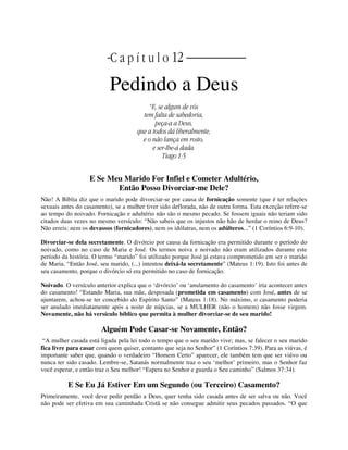 | | C a p í t u l o 12 |
Pedindo a Deus
“E, se algum de vós
tem falta de sabedoria,
peça-a a Deus,
que a todos dá liberalmente,
e o não lança em rosto,
e ser-lhe-á dada.
Tiago 1:5
E Se Meu Marido For Infiel e Cometer Adultério,
Então Posso Divorciar-me Dele?
Não! A Bíblia diz que o marido pode divorciar-se por causa de fornicação somente (que é ter relações
sexuais antes do casamento), se a mulher tiver sido deflorada, não de outra forma. Esta exceção refere-se
ao tempo do noivado. Fornicação e adultério não são o mesmo pecado. Se fossem iguais não teriam sido
citados duas vezes no mesmo versículo: “Não sabeis que os injustos não hão de herdar o reino de Deus?
Não erreis: nem os devassos (fornicadores), nem os idólatras, nem os adúlteros...” (1 Coríntios 6:9-10).
Divorciar-se dela secretamente. O divórcio por causa da fornicação era permitido durante o período do
noivado, como no caso de Maria e José. Os termos noiva e noivado não eram utilizados durante este
período da história. O termo “marido” foi utilizado porque José já estava comprometido em ser o marido
de Maria. “Então José, seu marido, (...) intentou deixá-la secretamente” (Mateus 1:19). Isto foi antes de
seu casamento, porque o divórcio só era permitido no caso de fornicação.
Noivado. O versículo anterior explica que o ‘divórcio’ ou ‘anulamento do casamento’ iria acontecer antes
do casamento! “Estando Maria, sua mãe, desposada (prometida em casamento) com José, antes de se
ajuntarem, achou-se ter concebido do Espírito Santo” (Mateus 1:18). No máximo, o casamento poderia
ser anulado imediatamente após a noite de núpcias, se a MULHER (não o homem) não fosse virgem.
Novamente, não há versículo bíblico que permita à mulher divorciar-se de seu marido!
Alguém Pode Casar-se Novamente, Então?
“A mulher casada está ligada pela lei todo o tempo que o seu marido vive; mas, se falecer o seu marido
fica livre para casar com quem quiser, contanto que seja no Senhor” (1 Coríntios 7:39). Para as viúvas, é
importante saber que, quando o verdadeiro “Homem Certo” aparecer, ele também tem que ser viúvo ou
nunca ter sido casado. Lembre-se, Satanás normalmente traz o seu ‘melhor’ primeiro, mas o Senhor faz
você esperar, e então traz o Seu melhor! “Espera no Senhor e guarda o Seu caminho” (Salmos 37:34).
E Se Eu Já Estiver Em um Segundo (ou Terceiro) Casamento?
Primeiramente, você deve pedir perdão a Deus, quer tenha sido casada antes de ser salva ou não. Você
não pode ser efetiva em sua caminhada Cristã se não consegue admitir seus pecados passados. “O que
 