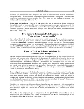 12: Pedindo a Deus 75
encobre as suas transgressões nunca prosperará, mas o que as confessa e deixa, alcançará misericórdia”
(Provérbios 28:13). “Se dissermos que não temos pecado, enganamo-nos a nós mesmos, e não há verdade
em nós. Se confessarmos os nossos pecados, Ele é fiel e justo para nos perdoar os pecados, e nos
purificar de toda a injustiça” (1 João 1:8-9).
Tempo para arrepender-se. “E dei-lhe (a ela) tempo para que se arrependesse da sua prostituição
(imoralidade); e não se arrependeu. Eis que a porei numa cama, e sobre os que adulteram com ela virá
grande tribulação, se não se arrependerem das suas obras” (Apocalipse 2:1-2). “Confessai as vossas
culpas uns aos outros, e orai uns pelos outros, para que sareis. A oração feita por um justo pode muito em
seus efeitos” (Tiago 5:16).
Devo Buscar a Restauração Deste Casamento ou
Voltar ao Meu Primeiro Marido?
Sua vontade. Depois de confessar seu pecado de ter corrido adiante de Deus e casado novamente ou
casado com alguém que já era casado, você deve colocar a sua vontade de lado e pedir ao Seu Pai
Celestial pela Sua vontade a respeito de seu casamento atual. O Senhor quer que você continue buscando
a restauração deste casamento que está se desfazendo? Muitas mulheres enfrentaram esta tarefa difícil,
mas Deus é SEMPRE fiel e Ele a guiará se buscá-lo. Ore pela direção de Deus. “O ladrão não vem senão
a roubar, a matar, e a destruir; eu vim para que tenham vida, e a tenham com abundância” (João 10:10).
E sobre o Versículo de Deuteronômio ou de
‘Casamentos de Aliança’?
“Quando um homem tomar uma mulher e se casar com ela, então será que, se não achar graça em seus
olhos, por nela encontrar coisa indecente, far-lhe-á uma carta de repúdio (divórcio), e lha dará na sua
mão, e a despedirá da sua casa. Se ela, pois, saindo da sua casa, for e se casar com outro homem, e este
também a desprezar, e lhe fizer carta de repúdio, e lha der na sua mão, e a despedir da sua casa, ou se este
último homem, que a tomou para si por mulher, vier a morrer, então, seu primeiro marido, que a despediu,
não poderá tornar a tomá-la, para que seja sua mulher, depois que foi contaminada (desonrada ou
maculada). Pois é abominação perante o SENHOR; assim não farás pecar a terra que o SENHOR teu
Deus te dá por herança” (Deuteronômio 24:1-4).
Como você pode ver, este versículo diz à mulher para não voltar para seu primeiro marido. É por isto que
nós não encorajamos mulheres a pensarem que, porque seu segundo casamento está em problemas, devem
voltar a seu primeiro marido. Aqueles que atêm-se ao casamento de ‘aliança’, fazem isto através da
crença de que Deus não reconhece o segundo casamento, mas somente o primeiro casamento. Entretanto,
isto não é afirmado claramente na Bíblia e este versículo contradiz tal teologia da ‘aliança’. (Discutiremos
casamentos de aliança profundamente mais adiante nesta seção).
E também, esta passagem especificamente diz que é a mulher que casa novamente e fala da mácula dela.
Nos dias atuais, nos quais estamos ‘trocando’ papéis e os sexos têm sido vistos como iguais, isto deve ser
difícil para você digerir, mas a mácula está na mulher, não no homem. Isto é confirmado em muitos
versículos:
“E dei-lhe (a ela) tempo para que se arrependesse da sua prostituição (imoralidade); e não se
arrependeu. Eis que a porei numa cama, e sobre os que adulteram com ela virá grande tribulação, se não
se arrependerem das suas (dela) obras” (Apocalipse 2:1-2).
 
