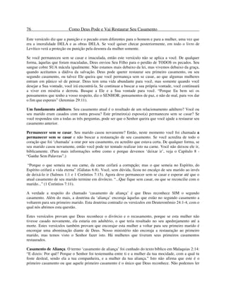 76 Como Deus Pode e Vai Restaurar Seu Casamento
Este versículo diz que a punição e o pecado eram diferentes para o homem e para a mulher, uma vez que
era a imoralidade DELA e as obras DELA. Se você quiser checar posteriormente, em todo o livro de
Levítico verá a proteção ou punição pela desonra da mulher somente.
Se você permaneceu sem se casar e imaculada, então este versículo não se aplica a você. De qualquer
forma, àquelas que foram maculadas, Deus enviou Seu Filho para o perdão de TODOS os pecados. Seu
sangue cobre SUA mácula igualmente. Não estamos mais debaixo da lei, mas vivemos debaixo da graça,
quando aceitamos a dádiva da salvação. Deus pode querer restaurar seu primeiro casamento, ou seu
segundo casamento, ou talvez Ele queira que você permaneça sem se casar, ao que algumas mulheres
entram em pânico só de pensar. Deus tem uma vida abundante para você, mas somente quando você
desejar a Sua vontade, você irá encontrá-la. Se continuar a buscar a sua própria vontade, você continuará
a viver em miséria e derrota. Busque a Ele e a Sua vontade para você. “Porque Eu bem sei os
pensamentos que tenho a vosso respeito, diz o SENHOR; pensamentos de paz, e não de mal, para vos dar
o fim que esperais” (Jeremias 29:11).
Um fundamento adúltero. Seu casamento atual é o resultado de um relacionamento adúltero? Você ou
seu marido eram casados com outra pessoa? Este primeiro(a) esposo(a) permaneceu sem se casar? Se
você respondeu sim a todas as três perguntas, pode ser que o Senhor queira que você ajude a restaurar seu
casamento anterior.
Permanecer sem se casar. Seu marido casou novamente? Então, neste momento você foi chamada a
permanecer sem se casar e não buscar a restauração de seu casamento. Se você acredita de todo o
coração que foi ‘chamada’ a orar por seu casamento, eu acredito que estava certa. De qualquer forma, se
seu marido casou novamente, então você pode ter tentado realizar isto na carne. Você não deixou ele ir,
biblicamente. (Para mais informações sobre como e porque devemos ‘deixar ir’, veja o Capítulo 8 -
“Ganhe Sem Palavras”.)
“Porque o que semeia na sua carne, da carne ceifará a corrupção; mas o que semeia no Espírito, do
Espírito ceifará a vida eterna” (Gálatas 6:8). Você, sem dúvida, ficou no encalço de seu marido ao invés
de deixá-lo ir (Salmos 1:1 e 1 Coríntios 7:15). Agora deve permanecer sem se casar e esperar até que o
atual casamento de seu marido termine em divórcio. “...Que fique sem casar, ou que se reconcilie com o
marido...” (1 Coríntios 7:11).
A verdade a respeito do chamado ‘casamento de aliança’ é que Deus reconhece SIM o segundo
casamento. Além do mais, a doutrina da ‘aliança’ encoraja àquelas que estão no segundo casamento a
voltarem para seu primeiro marido. Esta doutrina contradiz os versículos em Deuteronômio 24:1-4, com o
qual nós abrimos esta questão.
Estes versículos provam que Deus reconhece o divórcio e o recasamento, porque se esta mulher não
tivesse casado novamente, ela estaria em adultério, o que teria resultado no seu apedrejamento até a
morte. Estes versículos também provam que encorajar esta mulher a voltar para seu primeiro marido é
encorajar uma abominação diante de Deus. Nosso ministério não encoraja a restauração ao primeiro
marido, mas temos visto o Senhor fazer isto. Há mulheres que tiveram seus primeiros casamentos
restaurados.
Casamento de Aliança. O termo ‘casamento de aliança’ foi cunhado do texto bíblico em Malaquias 2:14:
“E dizeis: Por quê? Porque o Senhor foi testemunha entre ti e a mulher da tua mocidade, com a qual tu
foste desleal, sendo ela a tua companheira, e a mulher da tua aliança.” Isto não afirma que este é o
primeiro casamento ou que aquele primeiro casamento é o único que Deus reconhece. Não podemos ler
 