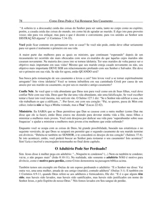 78 Como Deus Pode e Vai Restaurar Seu Casamento
“A solteira (e a descasada) cuida das coisas do Senhor para ser santa, tanto no corpo como no espírito;
porém, a casada cuida das coisas do mundo, em como há de agradar ao marido. E digo isto para proveito
vosso; não para vos enlaçar, mas para o que é decente e conveniente, para vos unirdes ao Senhor sem
DISTRAÇÃO alguma” (1 Coríntios 7:34-35).
Você pode ficar contente em permanecer sem se casar? Se você não pode, então deve olhar seriamente
para ver quem é realmente o primeiro em sua vida
A maior parte das mulheres para as quais eu ministro, que continuam “esperando” depois de um
recasamento ter ocorrido são mais obcecadas com seus ex-maridos do que àquelas cujos maridos não
casaram novamente. Na maioria dos casos isto se tornou idolatria. Ter seus maridos de volta parece ser o
objetivo mais importante em suas vidas! Mesmo que seu marido esteja casado novamente ou não, seu
objetivo mais importante DEVE SER um relacionamento profundo com seu Senhor e Salvador. Ele deve
ser o primeiro em sua vida. Se não for agora, então QUANDO será?
Sua busca pela restauração de seu casamento a levou a cair? Isto levou você a se tornar espiritualmente
arrogante? Isto virou idolatria? Você se tornou infrutífera em sua caminhada Cristã por causa de seu
anseio por seu marido ou casamento, ou por seu ex-marido e antigo casamento?
Confie Nele. Se você quer a vida abundante que Deus tem para você como um de Suas filhas, você deve
confiar Nele com sua vida. Deus quer lhe dar uma vida abundante, não uma falsificação. Se você escolher
tentar e fazer isto você mesma, isto será em vão. O Salmo 127:1 diz: “Se o Senhor não edificar a casa, em
vão trabalham os que a edificam...”. Por favor, ore com seu coração: “Pai, se queres, passa de Mim este
cálice; todavia não se faça a Minha vontade, mas a Tua” (Lucas 22:42).
Ministério. Eu SABIA que se Deus permitisse que Dan se casasse com a outra mulher (como Dan me
disse que ele ia fazer), então Deus estava me dizendo para devotar minha vida a Ele, meus filhos e
ministrar a mulheres mais jovens. Você está desejosa por dedicar sua vida para ‘superabundar sobre suas
fraquezas’ e ajudar a ministrar a mulheres mais jovens e/ou mulheres que estão sofrendo?
Enquanto você se ocupa com as coisas de Deus, há grande possibilidade, baseado nas estatísticas e no
seguinte versículo, de que Deus se ocupará em permitir que o segundo casamento de seu marido termine
em divórcio. “Deleita-te também no SENHOR, e te concederá os desejos do teu coração” (Salmos 37:4).
Se isto acontecer, então, você poderá buscar ao Senhor para restaurar o seu casamento! Isto acontece?
Sim! Leia o incrível e encorajador testemunho no final deste capítulo.
O Adultério Pode Ser Perdoado?
Sim. Jesus disse à mulher pega em adultério: “...Ninguém te condenou? (...) Nem eu também te condeno;
vai-te, e não peques mais” (João 8:10-11). Na realidade, não somente o adultério NÃO é motivo para
divórcio, como é motivo para perdão, como Cristo demonstrou na passagem bíblica acima.
Também temos um exemplo em Oséias de um esposo perdoando o adultério: “E o Senhor me disse: Vai
outra vez, ama uma mulher, amada de seu amigo (marido), contudo adúltera” (Oséias 3:1). E também em
1 Coríntios 6:9-11, quando Deus refere-se aos adúlteros e fornicadores, Ele diz: “E é o que alguns têm
sido; mas haveis sido lavados, mas haveis sido santificados, mas haveis sido justificados em nome do
Senhor Jesus, e pelo Espírito do nosso Deus.” Nós fomos lavados em Seu sangue de perdão.
 