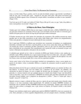 8 Como Deus Pode e Vai Restaurar Seu Casamento
rosto, e ser-lhe-á dada. Peça-a, porém, com fé, em nada duvidando; porque o que duvida é semelhante à
onda do mar, que é levada pelo vento, lançada de uma para outra parte. Não pense tal homem que
receberá do Senhor alguma coisa. O homem de coração dobre é inconstante em todos os seus caminhos”
(Tiago 1:5-8).
Você tem que ter fé! E onde você obtém fé? Dele! Peça a Ele por fé, uma vez que “toda a boa dádiva e
todo o dom perfeito vem do alto” (Tiago 1:17).
A Palavra de Deus, Seus Princípios
Amada, quer você conheça a Bíblia bem ou nem sequer a tenha lido antes, a Bíblia SOMENTE deve ser
seu guia para restaurar seu casamento. O Livro que você está lendo consiste de todos os versículos que o
Senhor usou para guiar-me através do fogo da provação para minha restauração.
O Senhor mostrou-me que violei muitos dos princípios do casamento e Ele também mostrou-me outros
pecados que eu não tinha consciência ou que nunca tinha lidado antes (através do arrependimento).
Todos estes pecados e violações levaram à destruição do meu casamento.
Isto é igual para TODAS as mulheres que encontram seus casamentos em pedaços ou completamente
destruídos, incluindo você. Em breve você descobrirá, se não estiver ciente disto ainda, que NÃO foi só
seu marido que violou os princípios de Deus. Descobrirá, como eu, que você fez muito para contribuir
para a destruição de seu casamento. Este entendimento será o ponto da virada, no momento em que você
aceitar e olhar para seus pecados e não para os de seu marido.
A sabedoria que aprendi ao ler e reler os versículos da Bíblia que Senhor revelou a mim, ajudou-me a
entender o que a Bíblia realmente era e o que eu precisava que fosse em minha vida – meu guia. A Bíblia
é repleta das leis espirituais da criação do Senhor. Quando Deus criou o mundo, Ele não apenas o fez com
leis físicas, como a lei da gravidade, Ele o criou com leis espirituais também.
Assim como violar as leis físicas da gravidade resultará em conseqüências, como a nossa queda ou a
queda de um objeto, violar os princípios Bíblicos a respeito do casamento resulta na queda de nosso
casamento.
Outra descoberta incrível foi que os métodos do mundo são SEMPRE opostos aos métodos de Deus e de
Sua Palavra. A maneira como você tem lidado com o abandono de seu marido, seu adultério, seu
alcoolismo ou abuso de drogas, ou com os papéis de divórcio que ele entregou a você; mais do que
parecida, é a mesma maneira com que qualquer pessoa no mundo teria lidado. O que você descobrirá,
como eu descobri, é que isto é exatamente o OPOSTO da maneira pela qual Deus pretendia que nossas
provações fossem tratadas, com o propósito de alcançarmos a vitória. “...Esta é a vitória que vence o
mundo – nossa fé” (1 João 5:4).
Quando comecei a seguir o método de Deus, que era o oposto do que todo mundo estava fazendo, então
comecei a ver meu casamento sendo transformado. Os métodos do mundo SEMPRE resultam em
destruição, mas os métodos de Deus SEMPRE produzem cura e restauração. “Porque o que semeia na sua
carne, da carne ceifará a corrupção; mas o que semeia no Espírito, do Espírito ceifará a vida eterna”
(Gálatas 6:8).
Preparei uma referência rápida neste capítulo para ajudá-la IMEDIATAMENTE a tirar seu casamento da
crise. Estes princípios, se forem seguidos diligentemente, com um coração sincero e humilde, resultarão
 
