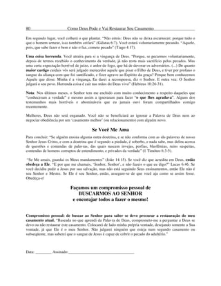 80 Como Deus Pode e Vai Restaurar Seu Casamento
Em segundo lugar, você colherá o que plantar. “Não erreis: Deus não se deixa escarnecer; porque tudo o
que o homem semear, isso também ceifará” (Gálatas 6:7). Você estará voluntariamente pecando. “Aquele,
pois, que sabe fazer o bem e não o faz, comete pecado” (Tiago 4:17).
Uma coisa horrenda. Você atraíra para si a vingança de Deus. “Porque, se pecarmos voluntariamente,
depois de termos recebido o conhecimento da verdade, já não resta mais sacrifício pelos pecados. Mas
uma certa expectação horrível de juízo, e ardor de fogo, que há de devorar os adversários. (...) De quanto
maior castigo cuidais vós será julgado merecedor aquele que pisar o Filho de Deus, e tiver por profano o
sangue da aliança com que foi santificado, e fizer agravo ao Espírito da graça? Porque bem conhecemos
Aquele que disse: Minha é a vingança, Eu darei a recompensa, diz o Senhor. E outra vez: O Senhor
julgará o seu povo. Horrenda coisa é cair nas mãos do Deus vivo” (Hebreus 10:26-31).
Nota: Nos últimos meses, o Senhor tem me enchido com muito conhecimento a respeito daqueles que
“conheceram a verdade” e mesmo assim a ignoraram para fazer “o que lhes agradava”. Alguns dos
testemunhos mais horríveis e abomináveis que eu jamais ouvi foram compartilhados comigo
recentemente.
Mulheres, Deus não será enganado. Você não se beneficiará ao ignorar a Palavra de Deus nem ao
negociar obediência por um ‘casamento melhor’ (ou relacionamento) com alguém novo.
Se Você Me Ama
Para concluir: “Se alguém ensina alguma outra doutrina, e se não conforma com as sãs palavras de nosso
Senhor Jesus Cristo, e com a doutrina que é segundo a piedade, é soberbo, e nada sabe, mas delira acerca
de questões e contendas de palavras, das quais nascem invejas, porfias, blasfêmias, ruins suspeitas,
contendas de homens corruptos de entendimento, e privados da verdade” (1 Timóteo 6:3-5).
“Se Me amais, guardai os Meus mandamentos” (João 14:15). Se você diz que acredita em Deus, então
obedeça a Ele. “E por que me chamais, ‘Senhor, Senhor’, e não fazeis o que eu digo?” Lucas 6:46. Se
você decidiu pedir a Jesus por sua salvação, mas não está seguindo Seus ensinamentos, então Ele não é
seu Senhor e Mestre. Se Ele é seu Senhor, então, assegure-se de que você aja como se assim fosse.
Obedeça-o!
Façamos um compromisso pessoal de
BUSCARMOS AO SENHOR
e encorajar todos a fazer o mesmo!
Compromisso pessoal: de buscar ao Senhor para saber se devo procurar a restauração do meu
casamento atual. “Baseada no que aprendi da Palavra de Deus, comprometo-me a perguntar a Deus se
devo ou não restaurar este casamento. Colocarei de lado minha própria vontade, desejando somente a Sua
vontade, já que Ele é o meu Senhor. Não julgarei ninguém que esteja num segundo casamento ou
subseqüente, mas saberei que o sangue de Jesus é capaz de cobrir o pecado do adultério.”
Data: ________ Assinado:_________________________________
 
