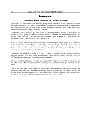 82 Como Deus Pode e Vai Restaurar Seu Casamento
Testemunho:
Restaurado Depois do Marido ter Casado Novamente
Uma mulher da Califórnia escreveu para mim a respeito da restauração de seu casamento. As coisas
progrediam muito bem e nós duas estávamos esperançosas de que seu casamento seria restaurado em
breve. Entretanto, um dia ela soube através de uma amiga que seu marido havia casado com a outra
mulher. Desapontada, ele escreveu para mim: “E agora?”
Compartilhei com ela muito do que você acabou de ler neste capítulo a respeito do recasamento. Ela
escreveu de volta e agradeceu. Disse que, uma vez que ela se contentou com a aparente vontade de Deus
para sua vida e abriu mão de sua própria vontade pela Dele, agora estava em paz e contente em viver
sozinha, sem se casar (ela estava com trinta e poucos anos).
Dentro de um ano, ela escreveu novamente contando que recentemente seu ex-marido havia entrado em
contato com ela. Ele disse que percebeu que cometeu o maior erro de sua vida! Ele já estava separado da
nova esposa e estava dando entrada no divórcio. Ele queria saber se ela consideraria a idéia de sair com
ele novamente ou se ela somente consideraria isto após ele estar legalmente divorciado. Ele disse que era
seu desejo casar com ela de novo se ela o aceitasse!
Compartilhei este princípio de ‘deixar ir’ COMPLETAMENTE o marido após seu segundo casamento,
com uma afirmativa firme para muitas outras mulheres. Todas elas rejeitaram o conselho, exceto esta
ÚNICA mulher que atualmente tem seu casamento restaurado!
Em nosso ministério, nós nunca vimos um homem ou mulher voltar após ter casado novamente, exceto
este ÚNICO caso. Mas novamente, deixe-me enfatizar, esta foi a única mulher que aceitou o conselho
bíblico.
Uma vez que foi deixado só, seu marido foi capaz de sentir o impacto total de sua decisão errada de casar
com a outra mulher. Ele não viu ou ouviu falar de sua primeira esposa durante este período, mas teve que
procurar por ela para achá-la de novo (eles não tinham filhos). Eu digo isto àquelas que estão com medo
de deixar ir, por temerem que Deus seja incapaz de trazer uma pessoa de volta.
 