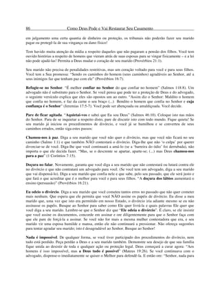 86 Como Deus Pode e Vai Restaurar Seu Casamento
em julgamento uma certa quantia de dinheiro ou proteção, os tribunais não poderão fazer seu marido
pagar ou protegê-la de sua vingança ou dano físico!
Tem havido muita atenção da mídia a respeito daqueles que não pagaram a pensão dos filhos. Você tem
ouvido histórias a respeito de homens que vieram atrás de suas esposas para se vingar fisicamente – e a lei
não pode ajudá-las! Permita a Deus mudar o coração de seu marido (Provérbios 21:1).
Seu marido não precisa de penalidades restritivas, mas um coração voltado para você e para seus filhos.
Você tem a Sua promessa: “Sendo os caminhos do homem (seus caminhos) agradáveis ao Senhor, até a
seus inimigos faz que tenham paz com ele” (Provérbios 16:7).
Refugie-se no Senhor. “É melhor confiar no Senhor do que confiar no homem” (Salmos 118:8). Um
advogado não é substituto para o Senhor. Se você pensa que pode ter a proteção de Deus e do advogado,
o seguinte versículo explica que eles são opostos um ao outro. “Assim diz o Senhor: Maldito o homem
que confia no homem, e faz da carne o seu braço (...) Bendito o homem que confia no Senhor e cuja
confiança é o Senhor” (Jeremias 17:5-7). Você pode ser abençoada ou amaldiçoada. Você decide.
Pare de ficar agitada. “Aquietai-vos e sabei que Eu sou Deus” (Salmos 46:10). Coloque isto nas mãos
do Senhor. Para de se inquietar a respeito disto, pare de discutir isto com todo mundo. Fique quieta! Se
seu marido já iniciou os procedimentos de divórcio, e você já se humilhou e se converteu de seus
caminhos errados, então siga estes passos:
Chamou-nos à paz. Diga a seu marido que você não quer o divórcio, mas que você não ficará no seu
caminho (Salmo 1:1) e que também NÃO contestará o divórcio. Diga-lhe que não ‘o culpa’ por querer
divorciar-se de você. Diga-lhe que você continuará a amá-lo (se a ‘barreira do ódio’ foi derrubada), não
importa o que ele decida fazer. “Mas, se o descrente se apartar, aparte-se; (...) mas Deus chamou-nos
para a paz” (1 Coríntios 7:15).
Doçura no falar. Novamente, garanta que você diga a seu marido que não contestará ou lutará contra ele
no divórcio e que não contratará um advogado para você. (Se você tem um advogado, diga a seu marido
que vai dispensá-lo). Diga a seu marido que confia nele e que sabe, pelo seu passado, que ele será justo e
que fará o que acreditar que é o melhor para você e para seus filhos. “A doçura dos lábios aumentará o
ensino (persuasão)” (Provérbios 16:21).
Eu odeio o divórcio. Diga a seu marido que você cometeu tantos erros no passado que não quer cometer
mais nenhum. Que espera que ele permita que você NÃO assine os papéis de divórcio. Eu disse a meu
marido que, uma vez que isto era permitido em nosso Estado, o divórcio iria adiante mesmo se eu não
assinasse os papéis. Busque ao Senhor para saber como Ele quer livrá-la e quais palavras Ele quer que
você diga a seu marido. Lembre-se que o Senhor diz que “Ele odeia o divórcio”. É claro, se ele insistir
que você assine os documentos, concorde em assinar e ore diligentemente para que o Senhor faça com
que ele pare de forçá-la a assinar. Se você não for mais a mesma mulher contestadora que era, e seu
marido vir uma esposa humilde e mansa, então ele não continuará a pressionar. Não ofereça sugestões
para tentar agradar seu marido; isto é desagradável ao Senhor. Busque ao Senhor!
Nada é impossível. De qualquer forma, se você tiver participado dos procedimentos do divórcio, nem
tudo está perdido. Peça perdão a Deus e a seu marido também. Demonstre seu desejo de que sua família
fique unida ao desistir de toda e qualquer ação ou proteção legal. Deus começará a curar agora: “Aos
homens é isso impossível, mas a Deus tudo é possível” (Mateus 19:26). Se você continuava com o
advogado, dispense-o imediatamente se quiser o Melhor para defendê-la. E então ore: “Senhor, nada para
 